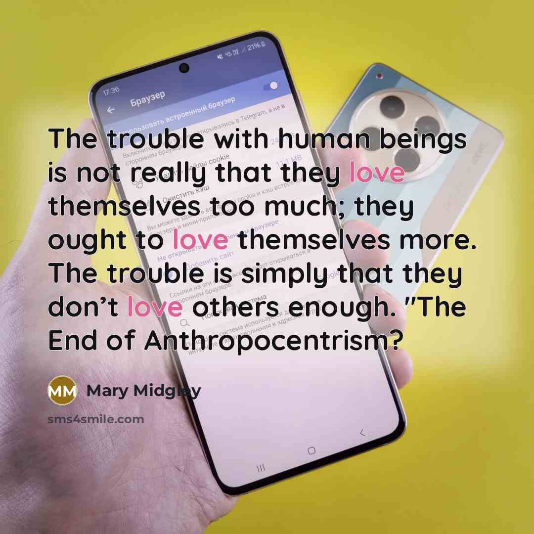 “The trouble with human beings is not really that they love themselves too much; they ought to love themselves more. The trouble is simply that they don’t love others enough. "The End of Anthropocentrism?” quote by Mary Midgley