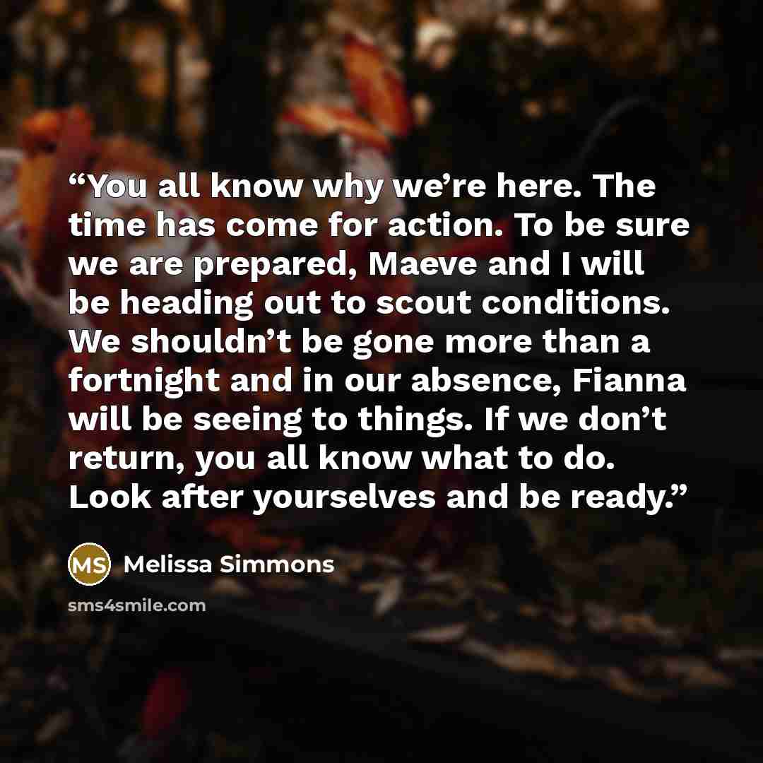 “You all know why we’re here. The time has come for action. To be sure we are prepared, Maeve and I will be heading out to scout conditions. We shouldn’t be gone more than a fortnight and in our absence, Fianna will be seeing to things. If we don’t return, you all know what to do. Look after…” quote by Melissa Simmons