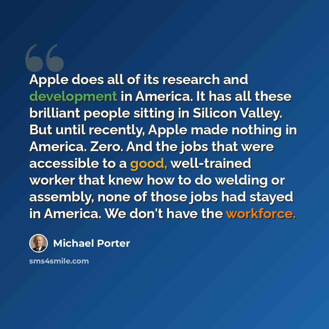 “Apple does all of its research and development in America. It has all these brilliant people sitting in Silicon Valley. But until recently, Apple made nothing in America. Zero. And the jobs that were accessible to a good, well-trained worker that knew how to do welding or assembly, none of those…” quote by Michael Porter