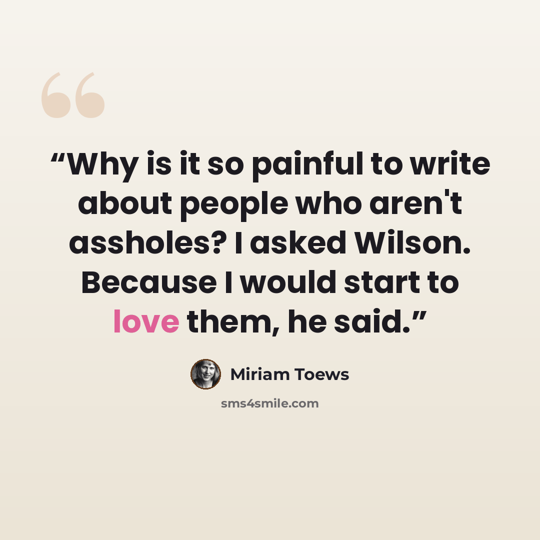 “Why is it so painful to write about people who aren't assholes? I asked Wilson. Because I would start to love them, he said.” quote by Miriam Toews