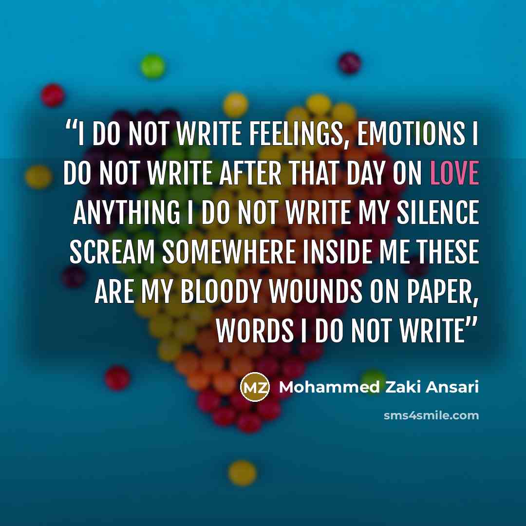 “I do not write feelings, emotions i do not write After that day on love anything i do not write My silence scream somewhere inside me These are my Bloody wounds on paper, words i do not write” quote by Mohammed Zaki Ansari
