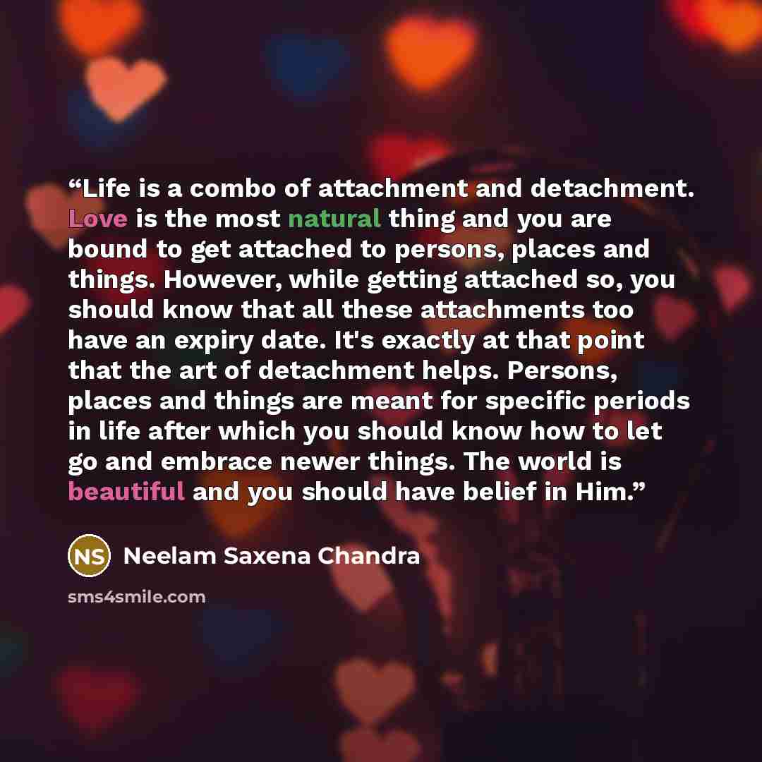 “Life is a combo of attachment and detachment. Love is the most natural thing and you are bound to get attached to persons, places and things. However, while getting attached so, you should know that all these attachments too have an expiry date. It's exactly at that point that the art of…” quote by Neelam Saxena Chandra