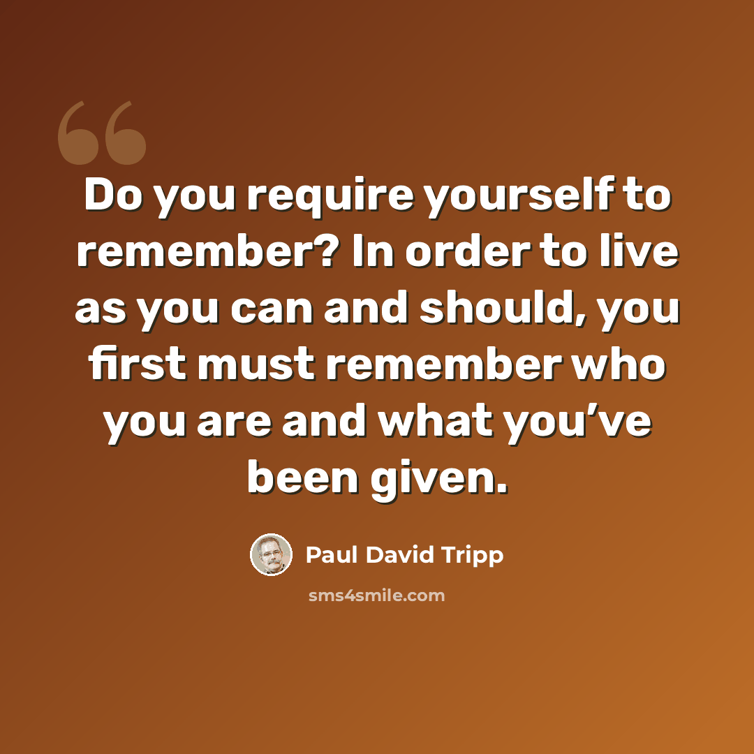 “Do you require yourself to remember? In order to live as you can and should, you first must remember who you are and what you’ve been given.” quote by Paul David Tripp