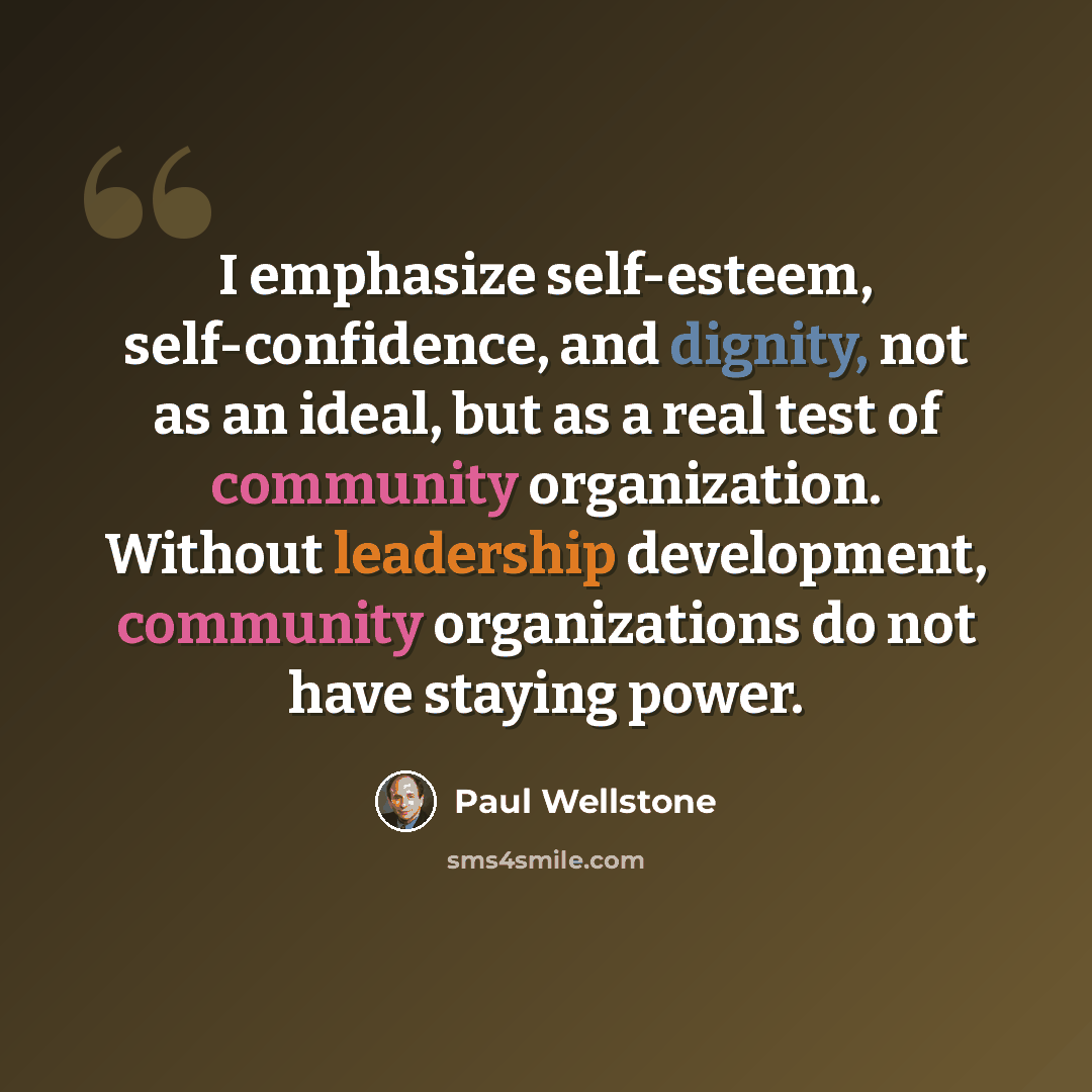 “I emphasize self-esteem, self-confidence, and dignity, not as an ideal, but as a real test of community organization. Without leadership development, community organizations do not have staying power.” quote by Paul Wellstone