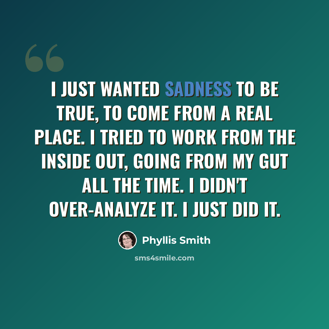 “I just wanted Sadness to be true, to come from a real place. I tried to work from the inside out, going from my gut all the time. I didn't over-analyze it. I just did it.” quote by Phyllis Smith