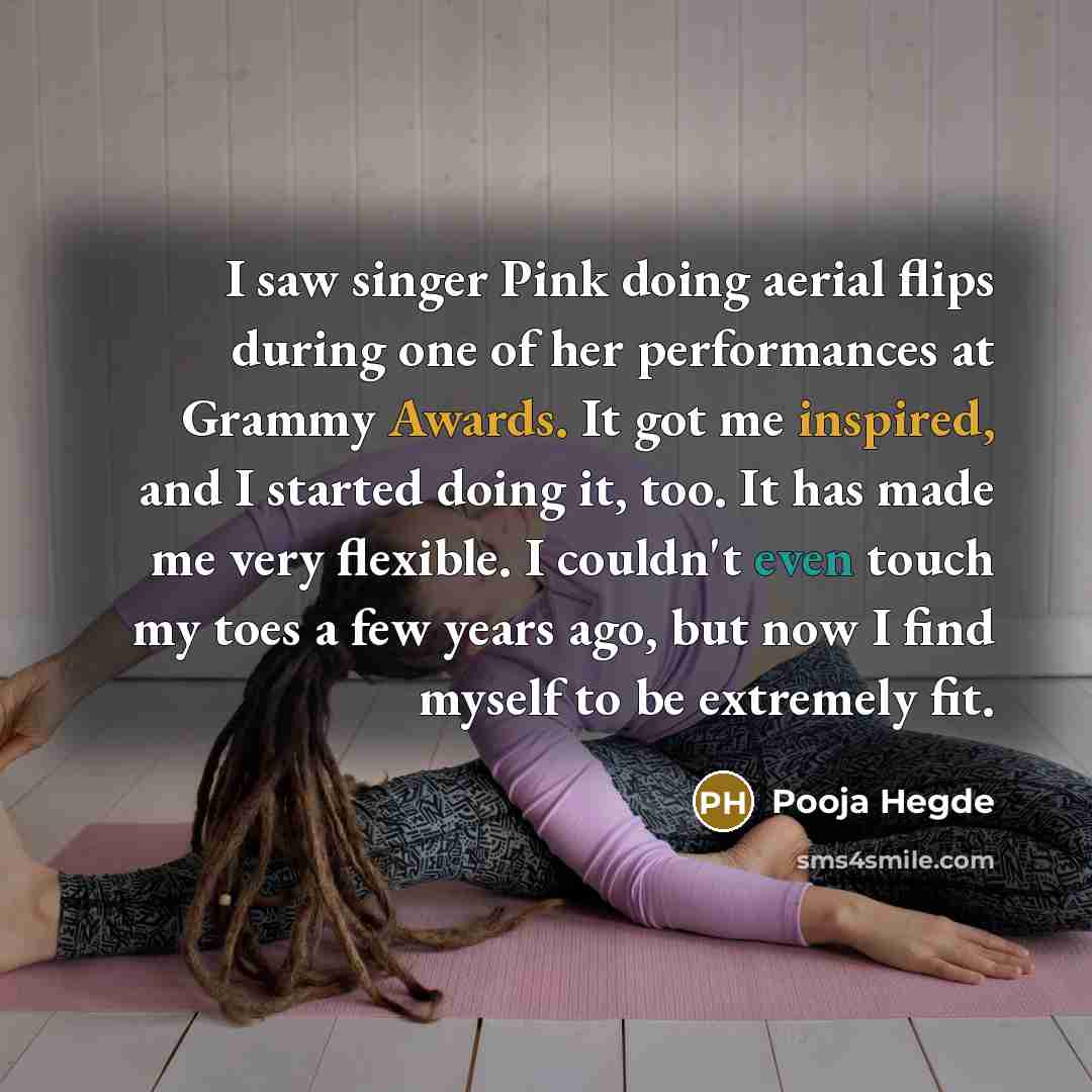 “I saw singer Pink doing aerial flips during one of her performances at Grammy Awards. It got me inspired, and I started doing it, too. It has made me very flexible. I couldn't even touch my toes a few years ago, but now I find myself to be extremely fit.” quote by Pooja Hegde