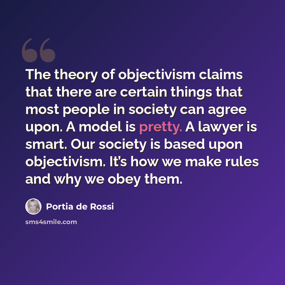“The theory of objectivism claims that there are certain things that most people in society can agree upon. A model is pretty. A lawyer is smart. Our society is based upon objectivism. It’s how we make rules and why we obey them.” quote by Portia de Rossi