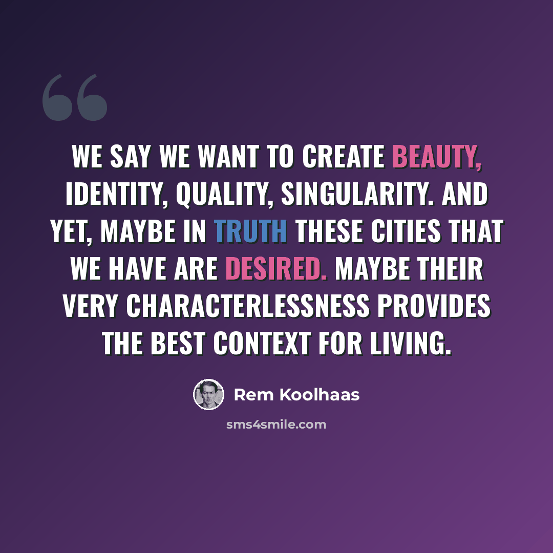 “We say we want to create beauty, identity, quality, singularity. And yet, maybe in truth these cities that we have are desired. Maybe their very characterlessness provides the best context for living.” quote by Rem Koolhaas