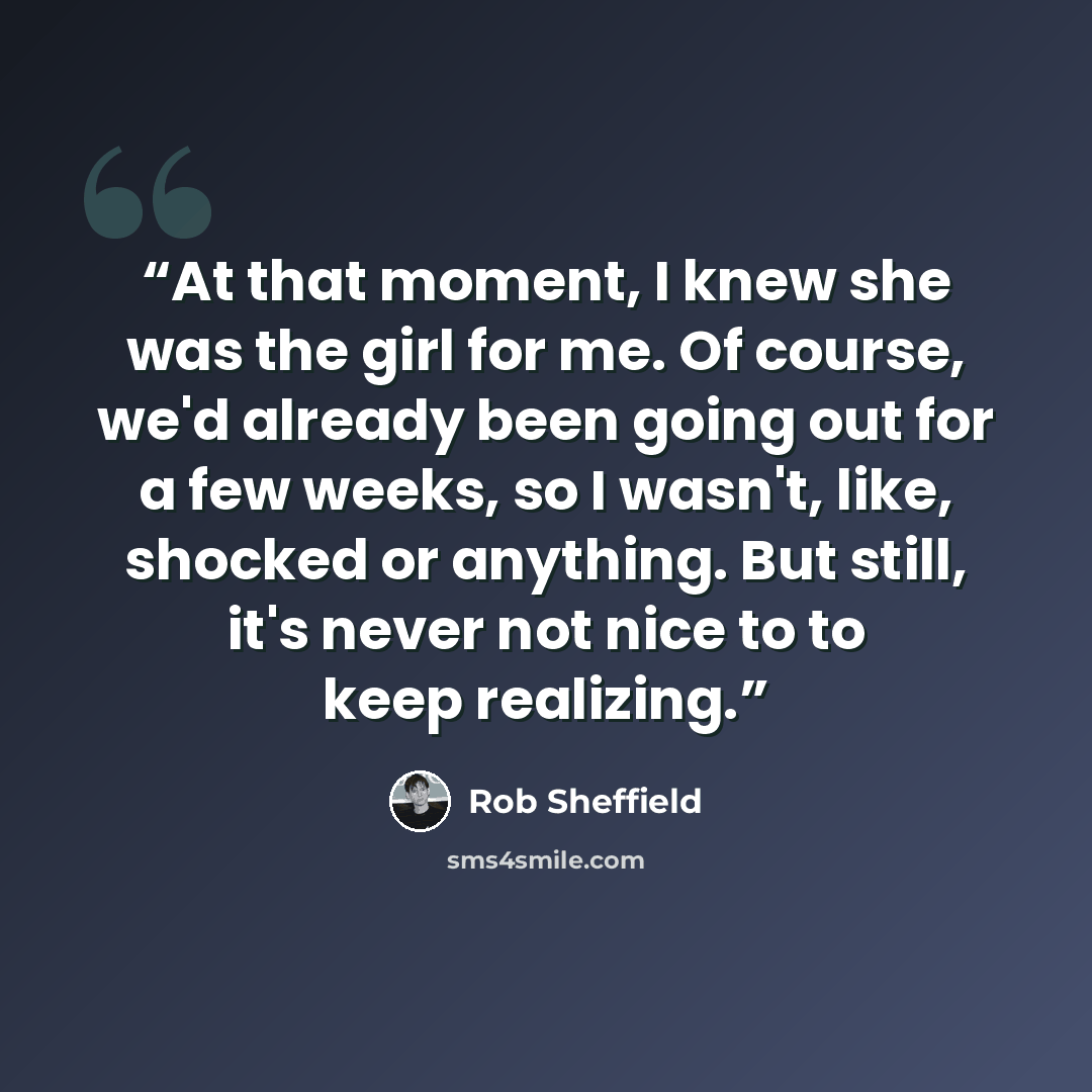 “At that moment, I knew she was the girl for me. Of course, we'd already been going out for a few weeks, so I wasn't, like, shocked or anything. But still, it's never not nice to to keep realizing.” quote by Rob Sheffield