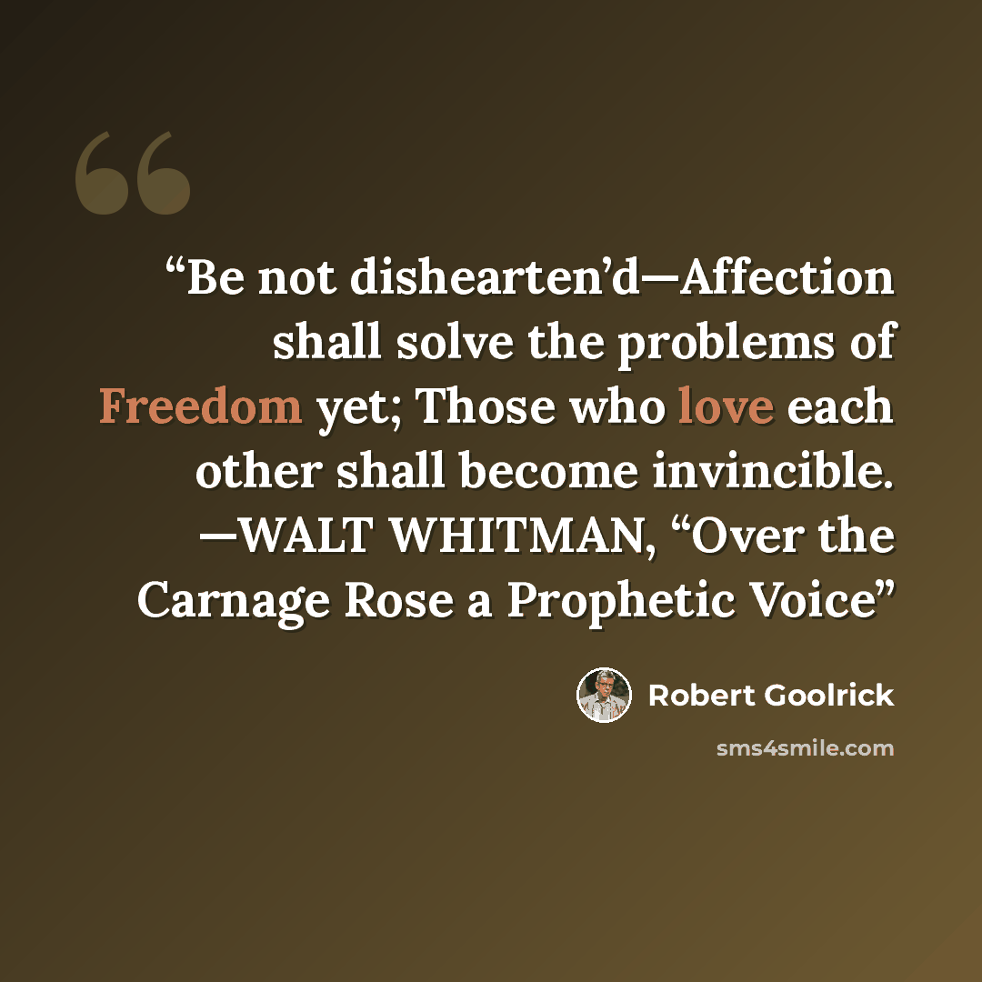 “Be not dishearten’d—Affection shall solve the problems of Freedom yet; Those who love each other shall become invincible. —WALT WHITMAN, “Over the Carnage Rose a Prophetic Voice” quote by Robert Goolrick