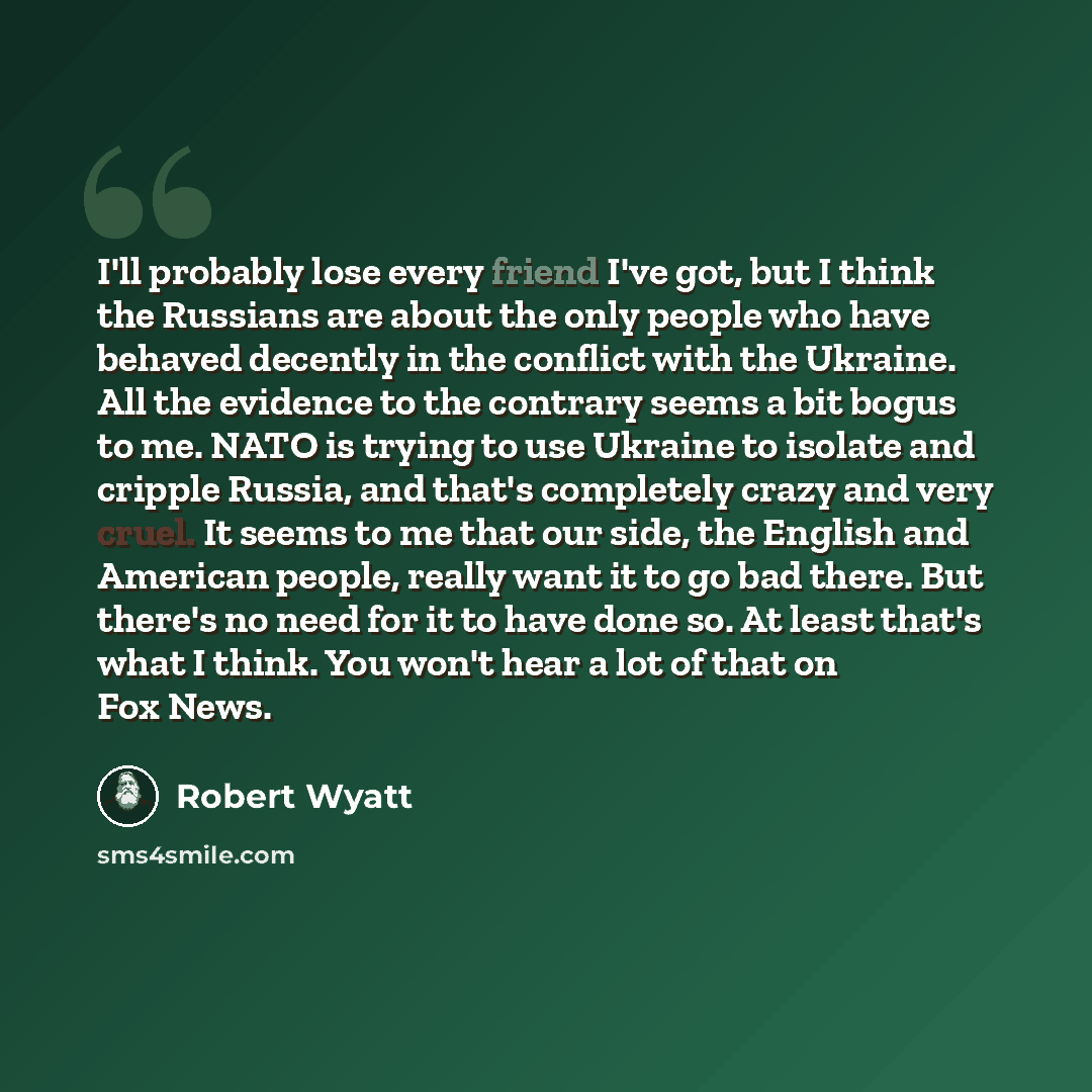 “I'll probably lose every friend I've got, but I think the Russians are about the only people who have behaved decently in the conflict with the Ukraine. All the evidence to the contrary seems a bit bogus to me. NATO is trying to use Ukraine to isolate and cripple Russia, and that's completely…” quote by Robert Wyatt