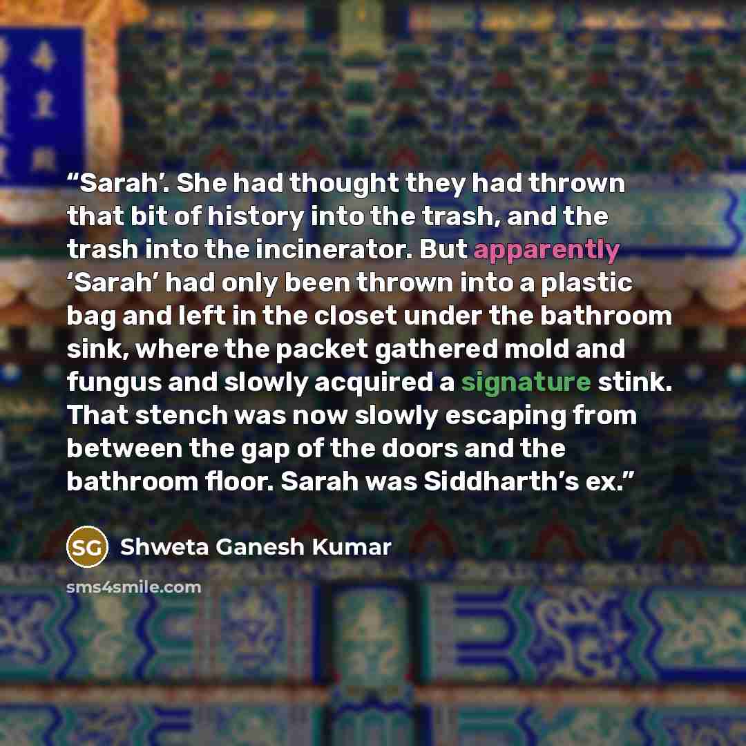“Sarah’. She had thought they had thrown that bit of history into the trash, and the trash into the incinerator. But apparently ‘Sarah’ had only been thrown into a plastic bag and left in the closet under the bathroom sink, where the packet gathered mold and fungus and slowly acquired a signature…” quote by Shweta Ganesh Kumar