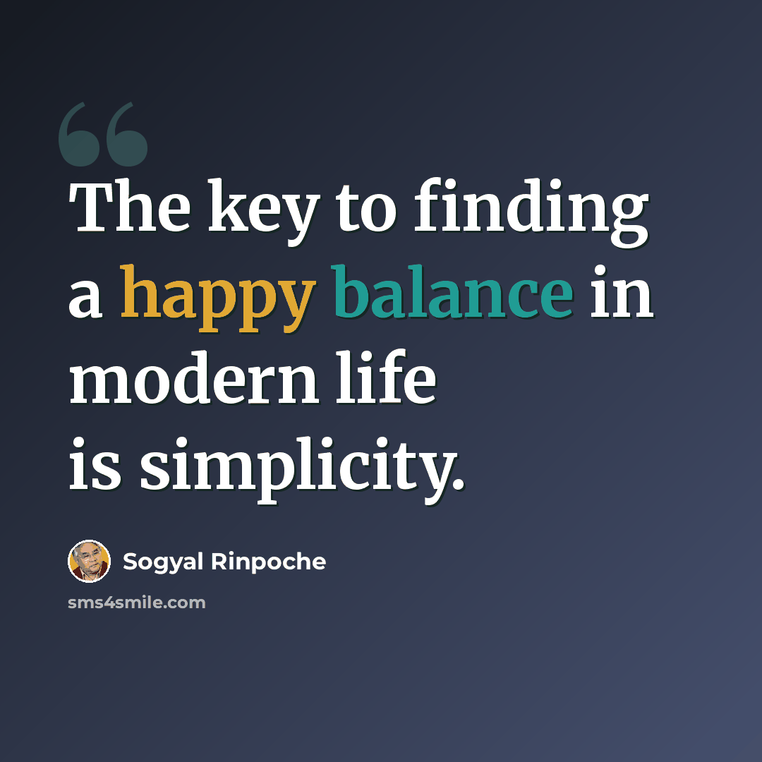 “The key to finding a happy balance in modern life is simplicity.” quote by Sogyal Rinpoche