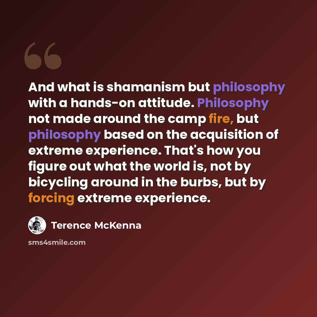 “And what is shamanism but philosophy with a hands-on attitude. Philosophy not made around the camp fire, but philosophy based on the acquisition of extreme experience. That's how you figure out what the world is, not by bicycling around in the burbs, but by forcing extreme experience.” quote by Terence McKenna