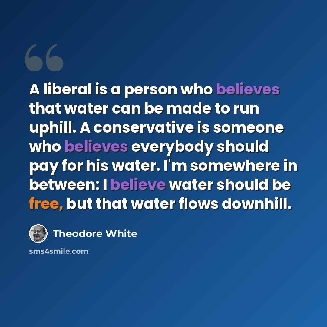 “A liberal is a person who believes that water can be made to run uphill. A conservative is someone who believes everybody should pay for his water. I'm somewhere in between: I believe water should be free, but that water flows downhill.” quote by Theodore White