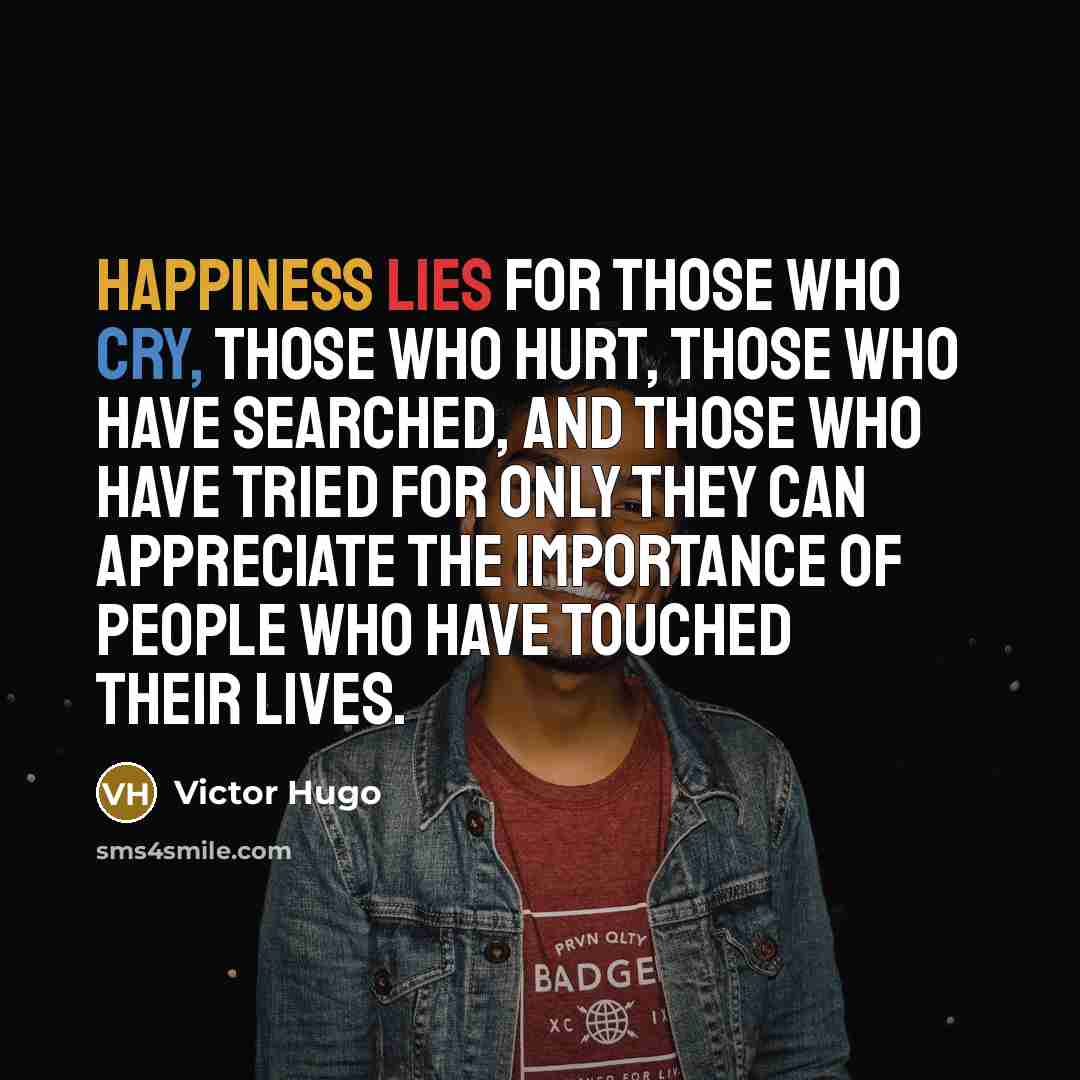 “Happiness lies for those who cry, those who hurt, those who have searched, and those who have tried for only they can appreciate the importance of people who have touched their lives.” quote by Victor Hugo