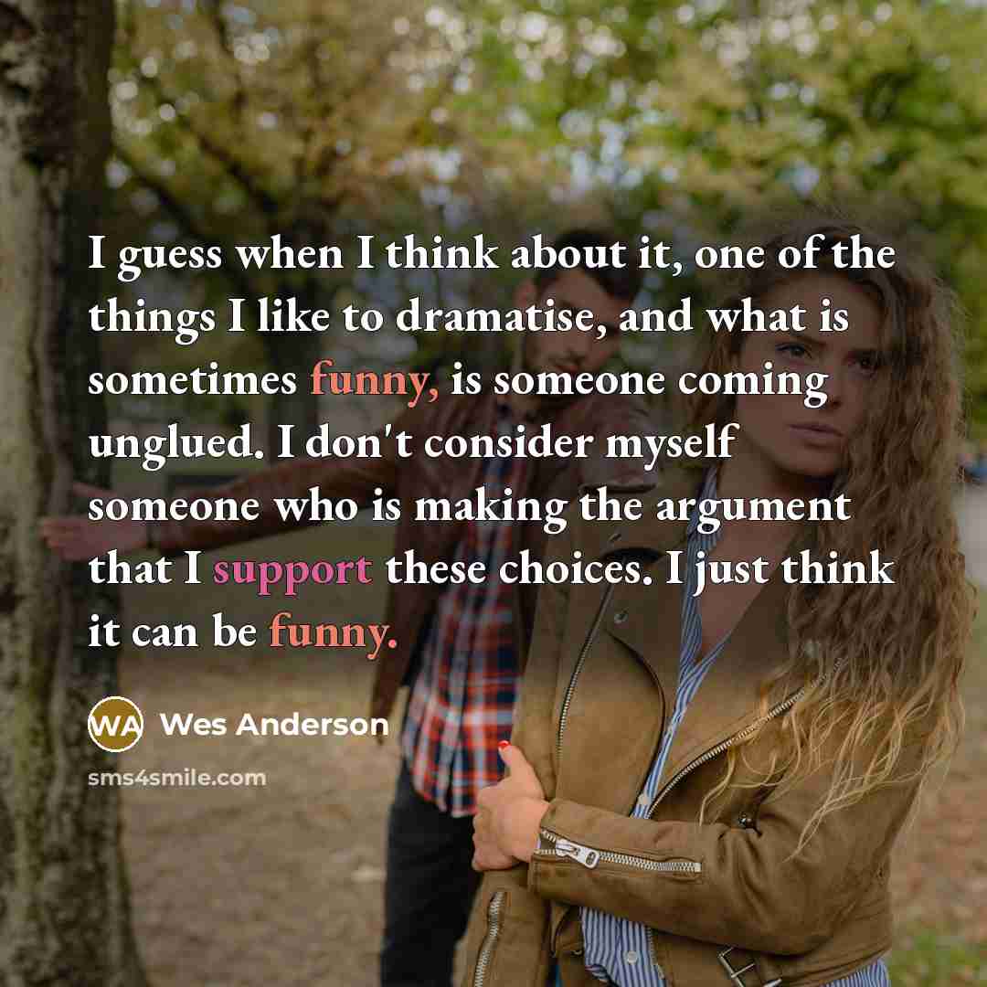 “I guess when I think about it, one of the things I like to dramatise, and what is sometimes funny, is someone coming unglued. I don't consider myself someone who is making the argument that I support these choices. I just think it can be funny.” quote by Wes Anderson