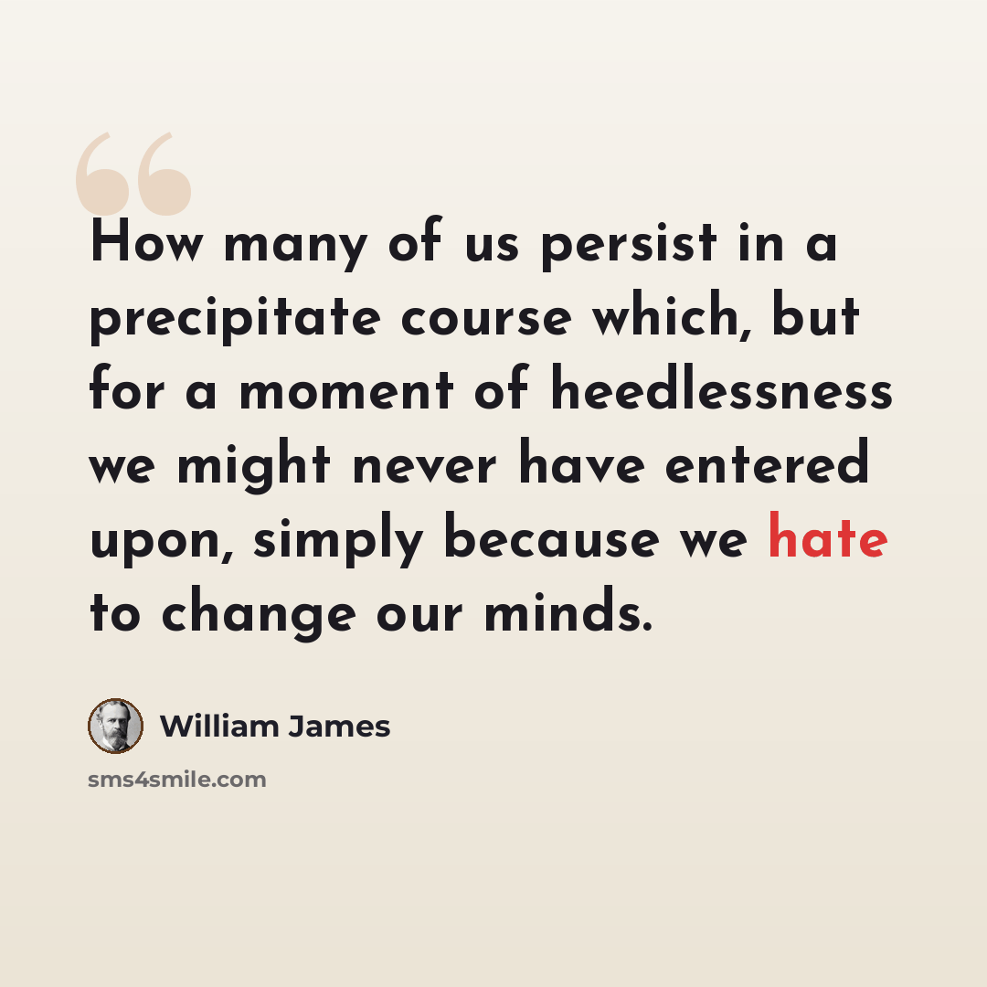“How many of us persist in a precipitate course which, but for a moment of heedlessness we might never have entered upon, simply because we hate to change our minds.” quote by William James