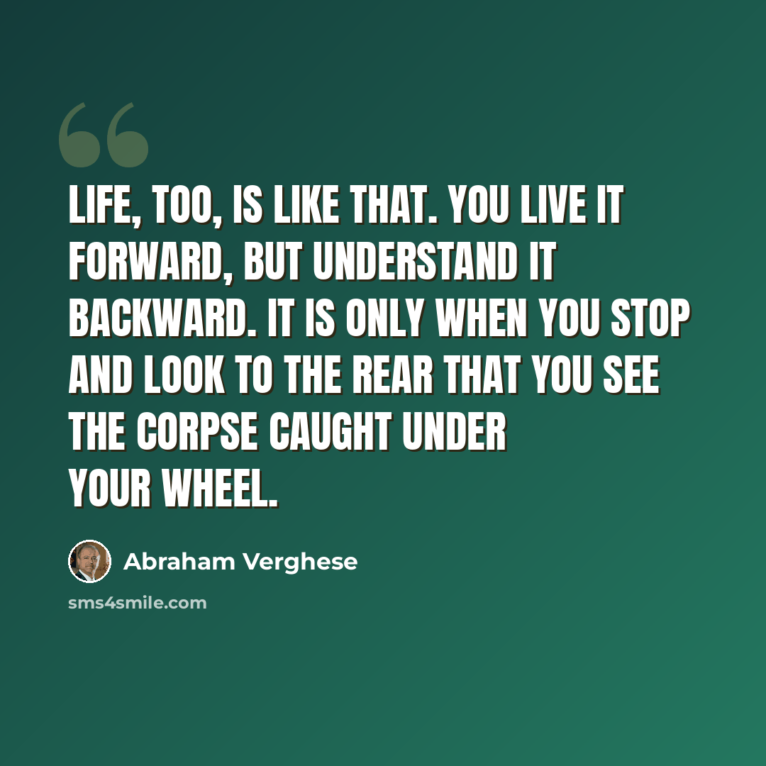 “Life, too, is like that. You live it forward, but understand it backward. It is only when you stop and look to the rear that you see the corpse caught under your wheel.” quote by Abraham Verghese
