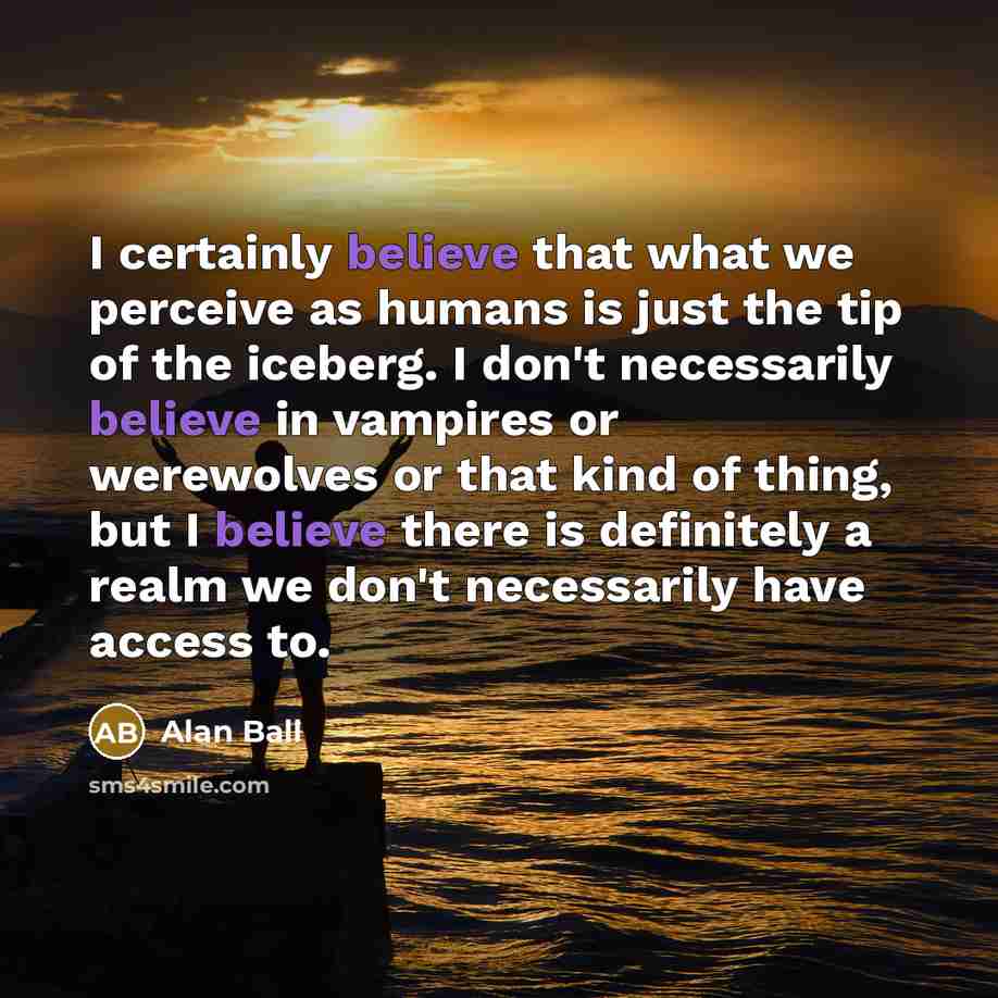 “I certainly believe that what we perceive as humans is just the tip of the iceberg. I don't necessarily believe in vampires or werewolves or that kind of thing, but I believe there is definitely a realm we don't necessarily have access to.” quote by Alan Ball