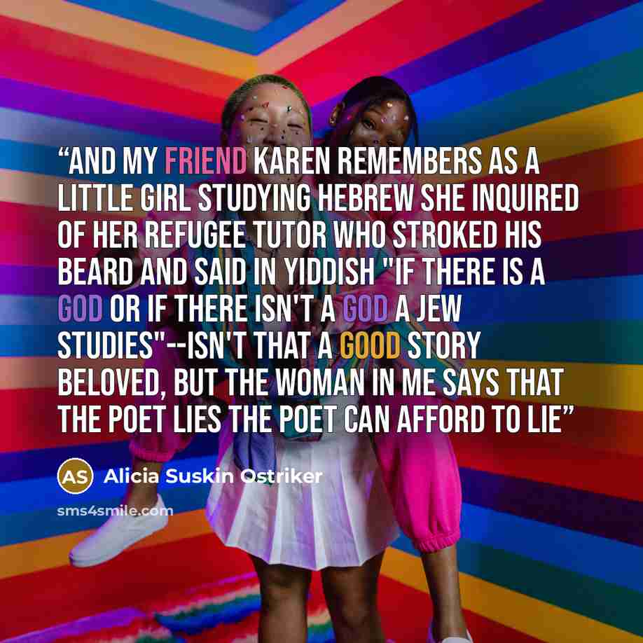 “and my friend Karen remembers as a little girl studying Hebrew she inquired of her refugee tutor who stroked his beard and said in Yiddish "if there is a god or if there isn't a god a Jew studies"--isn't that a good story beloved, but the woman in me says that the poet lies the poet can afford to…” quote by Alicia Suskin Ostriker