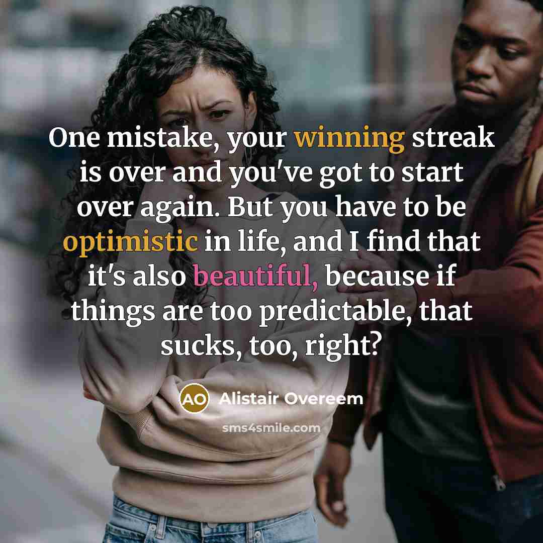 “One mistake, your winning streak is over and you've got to start over again. But you have to be optimistic in life, and I find that it's also beautiful, because if things are too predictable, that sucks, too, right?” quote by Alistair Overeem