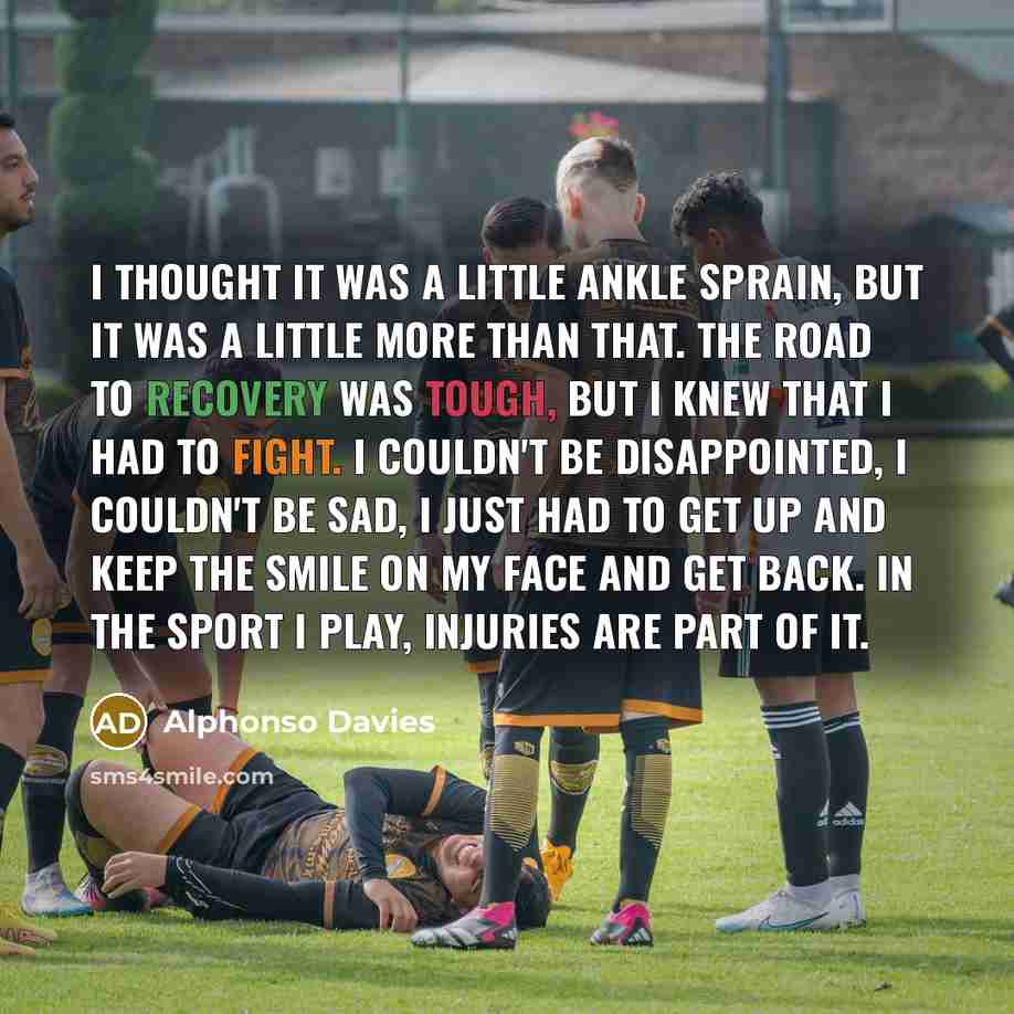 “I thought it was a little ankle sprain, but it was a little more than that. The road to recovery was tough, but I knew that I had to fight. I couldn't be disappointed, I couldn't be sad, I just had to get up and keep the smile on my face and get back. In the sport I play, injuries are part of it.” quote by Alphonso Davies