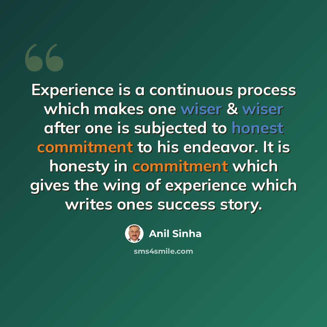 “Experience is a continuous process which makes one wiser & wiser after one is subjected to honest commitment to his endeavor. It is honesty in commitment which gives the wing of experience which writes ones success story.” quote by Anil Sinha