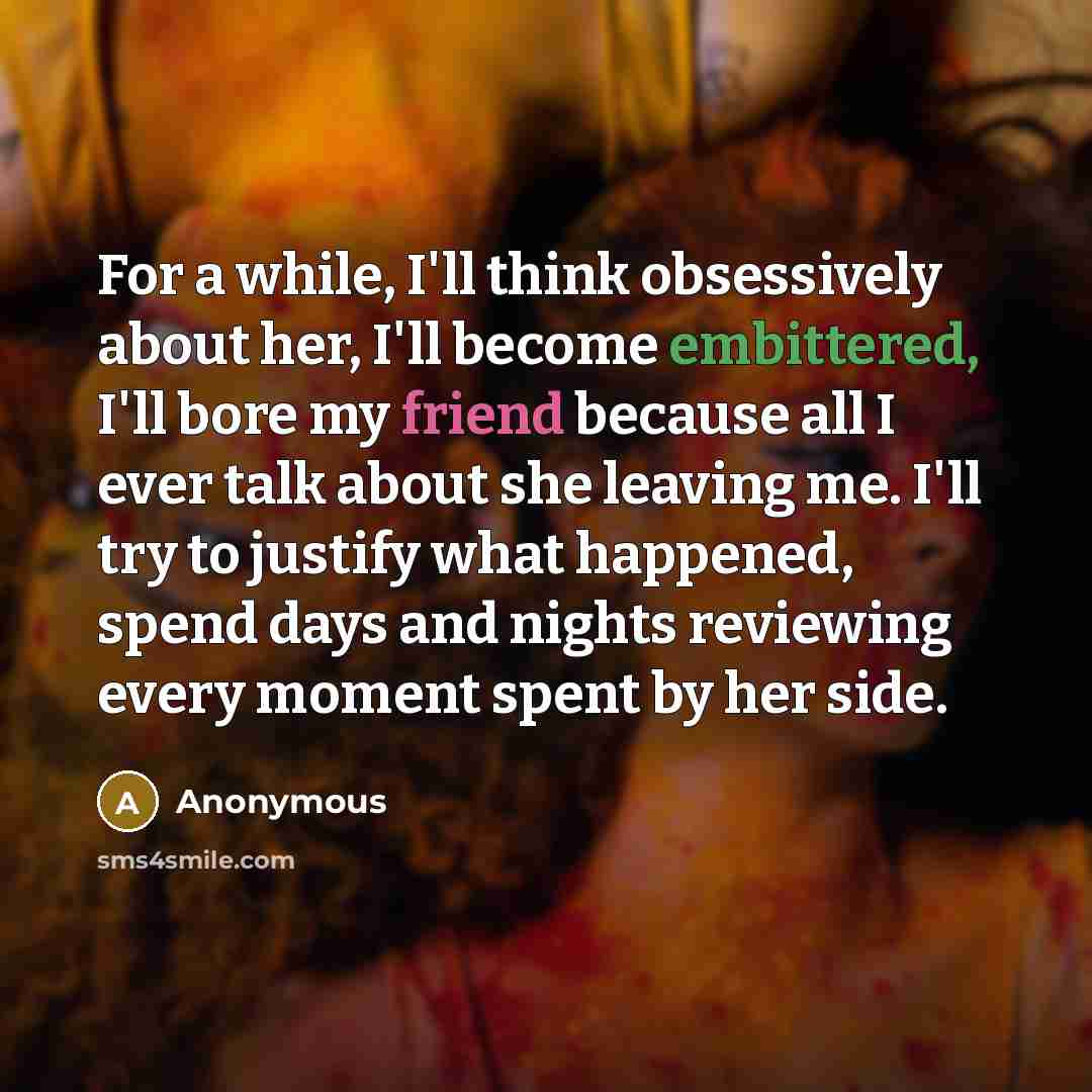 “For a while, I'll think obsessively about her, I'll become embittered, I'll bore my friend because all I ever talk about she leaving me. I'll try to justify what happened, spend days and nights reviewing every moment spent by her side.” quote by Anonymous