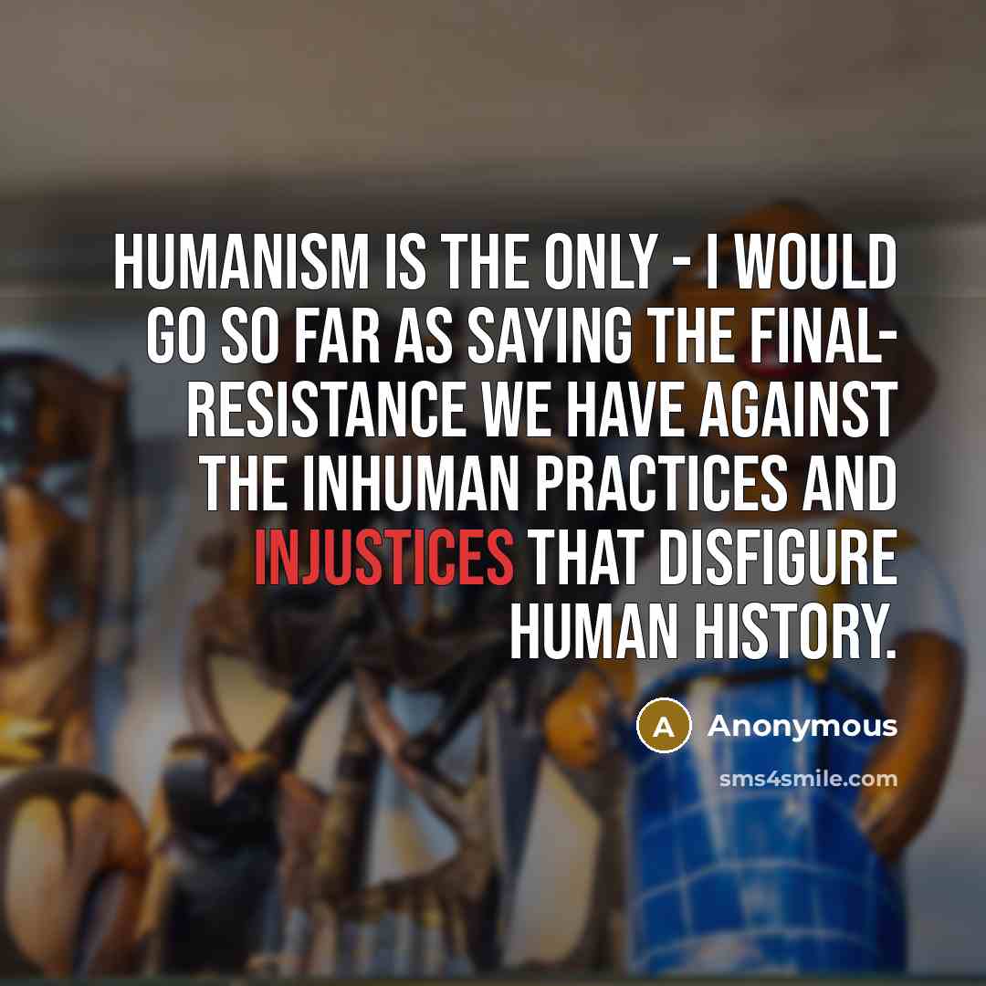 “Humanism is the only - I would go so far as saying the final- resistance we have against the inhuman practices and injustices that disfigure human history.” quote by Anonymous
