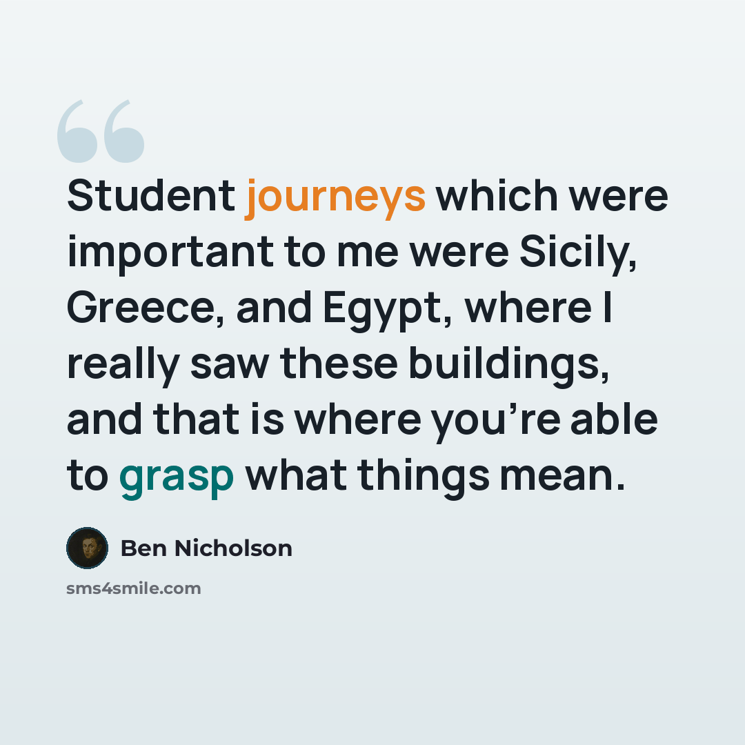 “Student journeys which were important to me were Sicily, Greece, and Egypt, where I really saw these buildings, and that is where you're able to grasp what things mean.” quote by Ben Nicholson