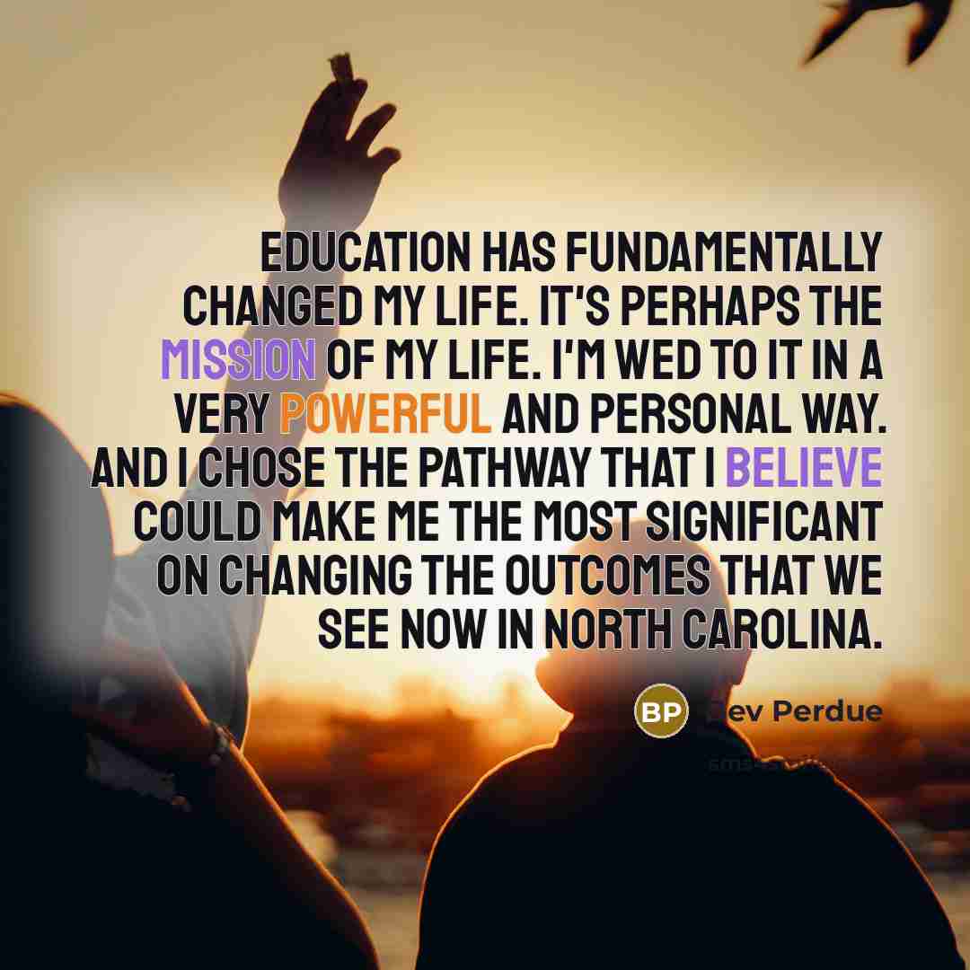 “Education has fundamentally changed my life. It's perhaps the mission of my life. I'm wed to it in a very powerful and personal way. And I chose the pathway that I believe could make me the most significant on changing the outcomes that we see now in North Carolina.” quote by Bev Perdue