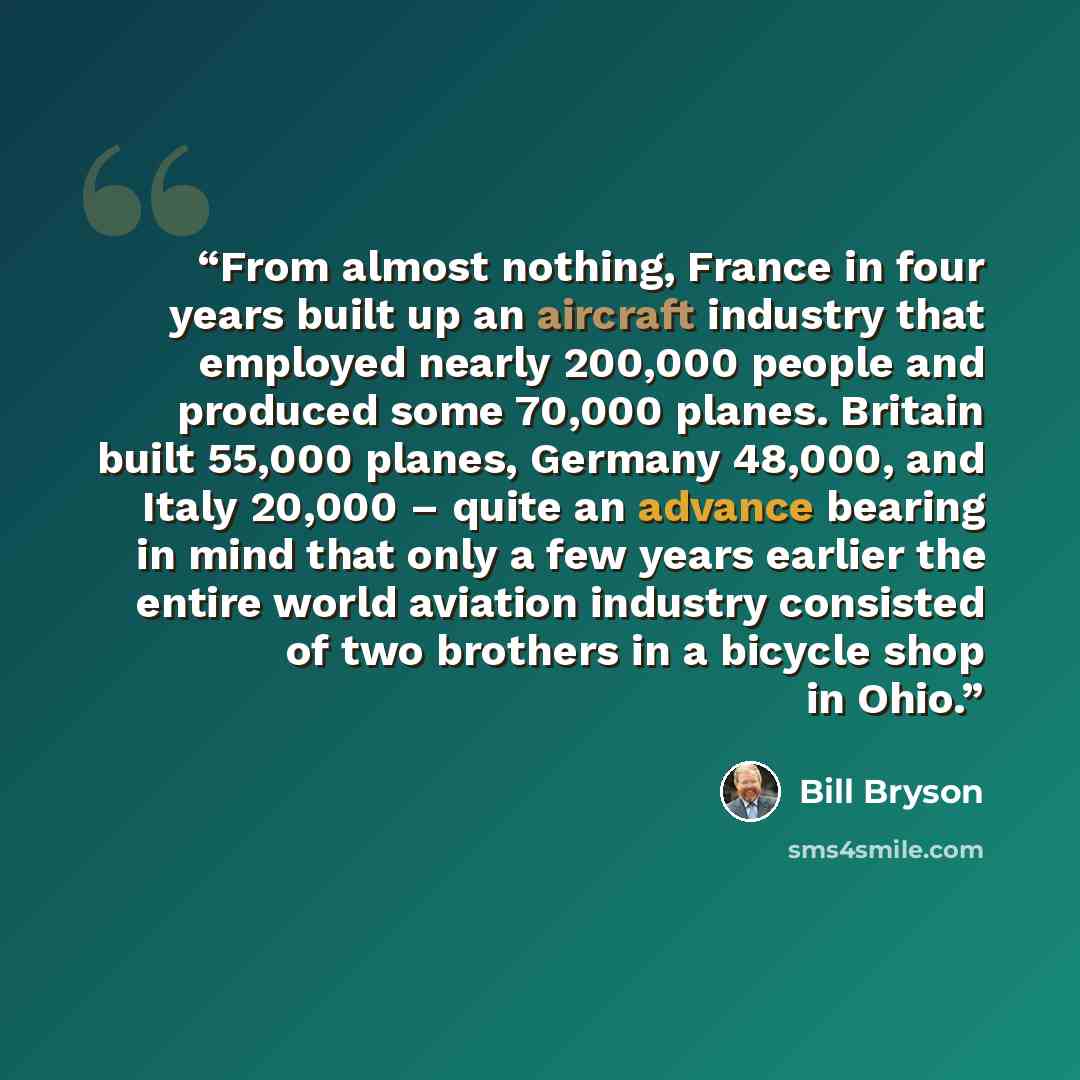 “From almost nothing, France in four years built up an aircraft industry that employed nearly 200,000 people and produced some 70,000 planes. Britain built 55,000 planes, Germany 48,000, and Italy 20,000 – quite an advance bearing in mind that only a few years earlier the entire world aviation…” quote by Bill Bryson