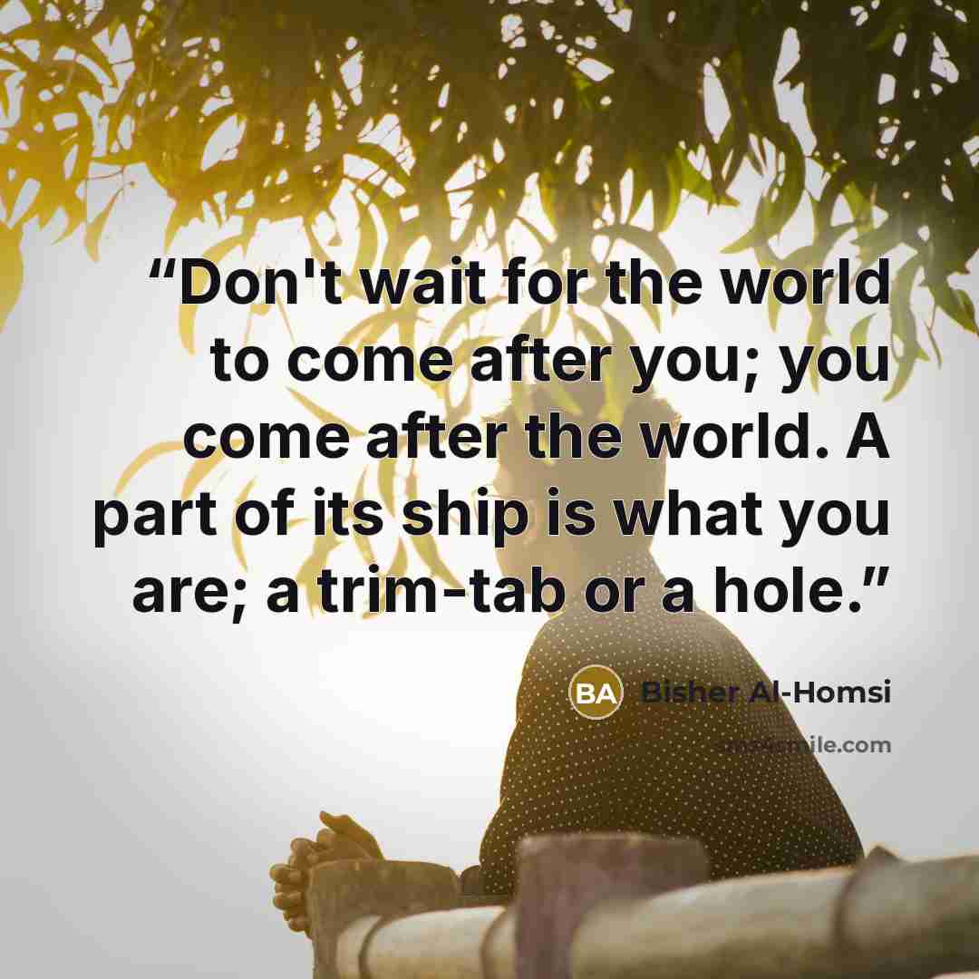 “Don't wait for the world to come after you; you come after the world. A part of its ship is what you are; a trim-tab or a hole.” quote by Bisher Al-Homsi