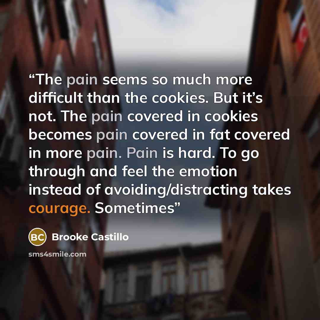 “The pain seems so much more difficult than the cookies. But it’s not. The pain covered in cookies becomes pain covered in fat covered in more pain. Pain is hard. To go through and feel the emotion instead of avoiding/distracting takes courage. Sometimes” quote by Brooke Castillo
