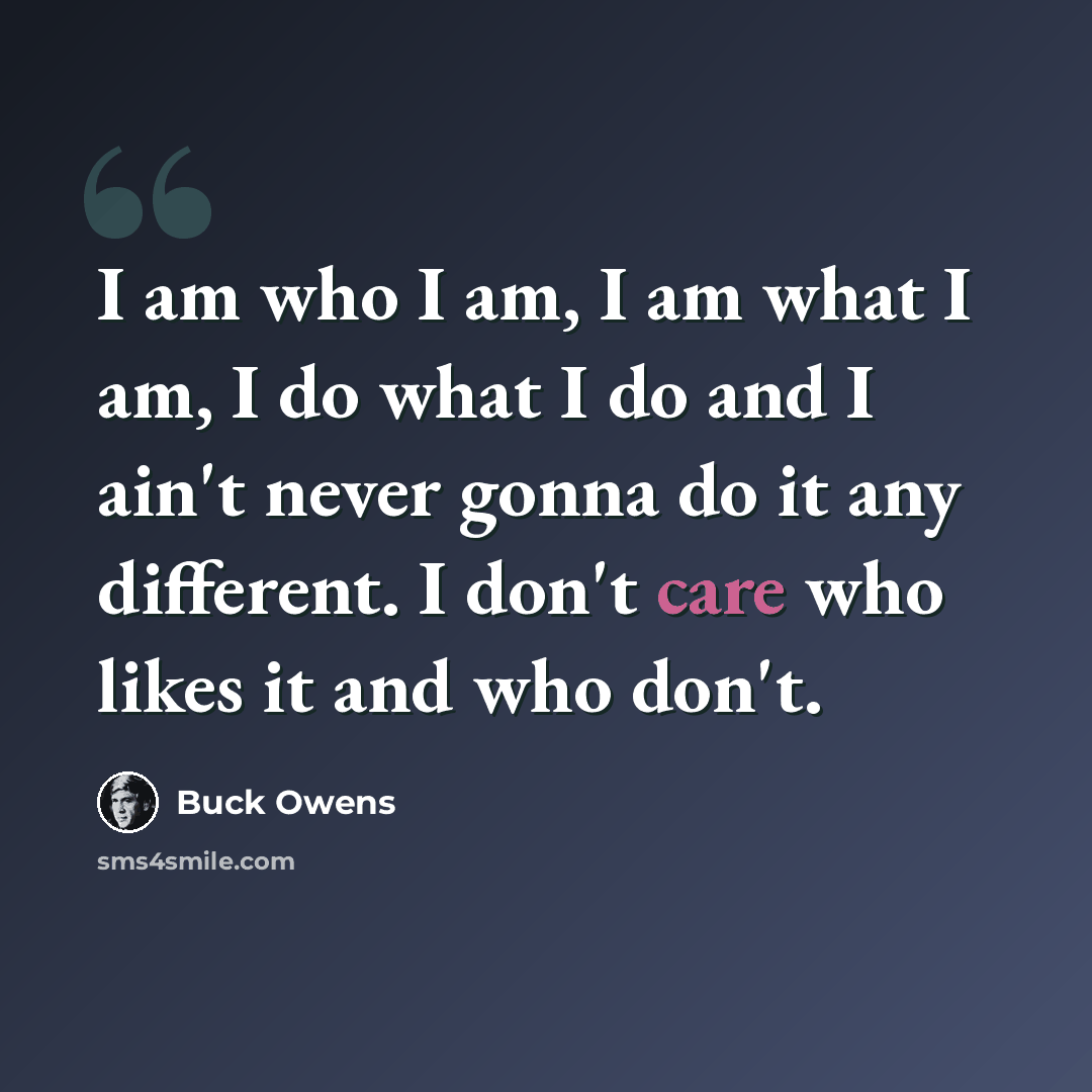 “I am who I am, I am what I am, I do what I do and I ain't never gonna do it any different. I don't care who likes it and who don't.” quote by Buck Owens