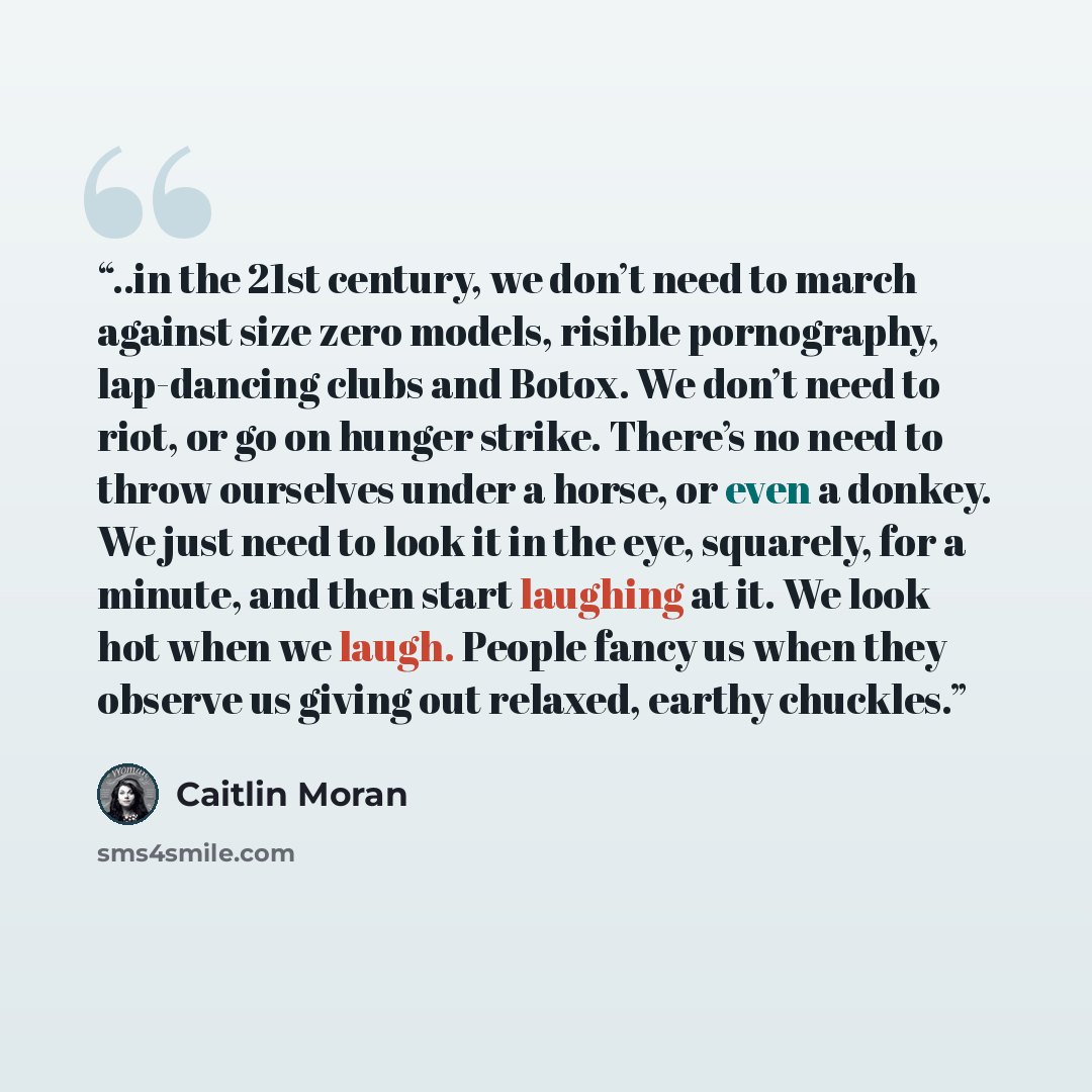 “..in the 21st century, we don’t need to march against size zero models, risible pornography, lap-dancing clubs and Botox. We don’t need to riot, or go on hunger strike. There’s no need to throw ourselves under a horse, or even a donkey. We just need to look it in the eye, squarely, for a minute…” quote by Caitlin Moran