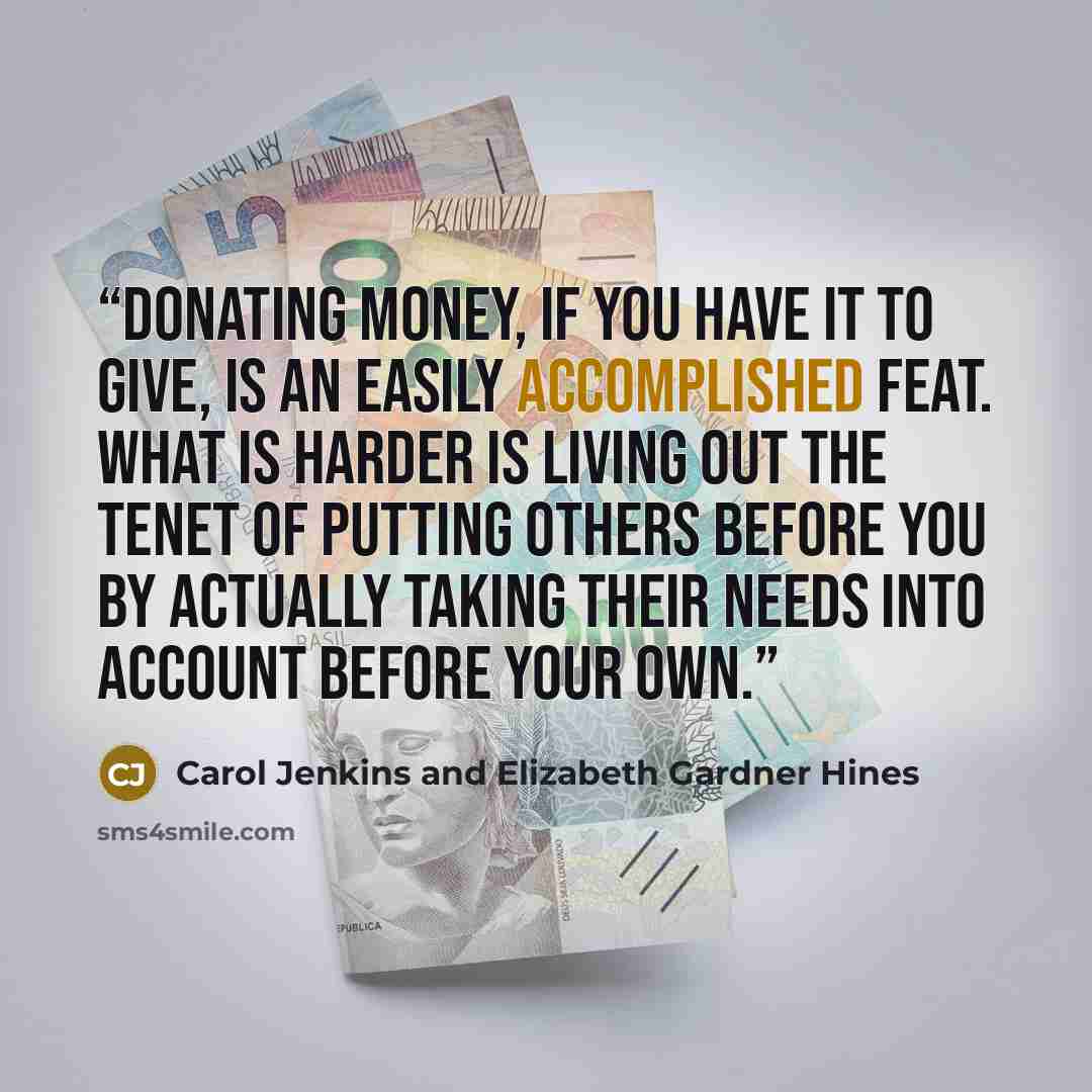 “Donating money, if you have it to give, is an easily accomplished feat. What is harder is living out the tenet of putting others before you by actually taking their needs into account before your own.” quote by Carol Jenkins and Elizabeth Gardner Hines