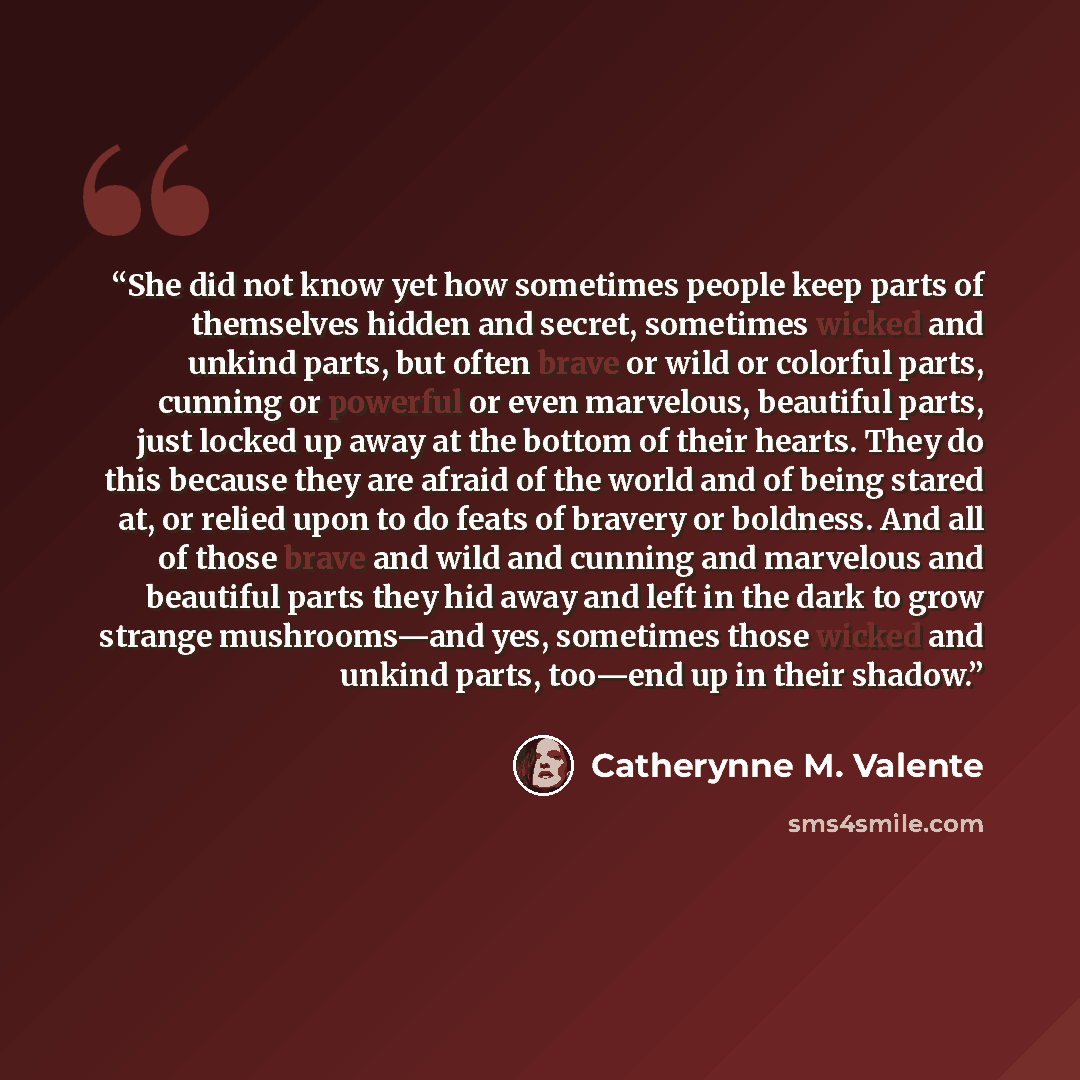 “She did not know yet how sometimes people keep parts of themselves hidden and secret, sometimes wicked and unkind parts, but often brave or wild or colorful parts, cunning or powerful or even marvelous, beautiful parts, just locked up away at the bottom of their hearts. They do this because they…” quote by Catherynne M. Valente