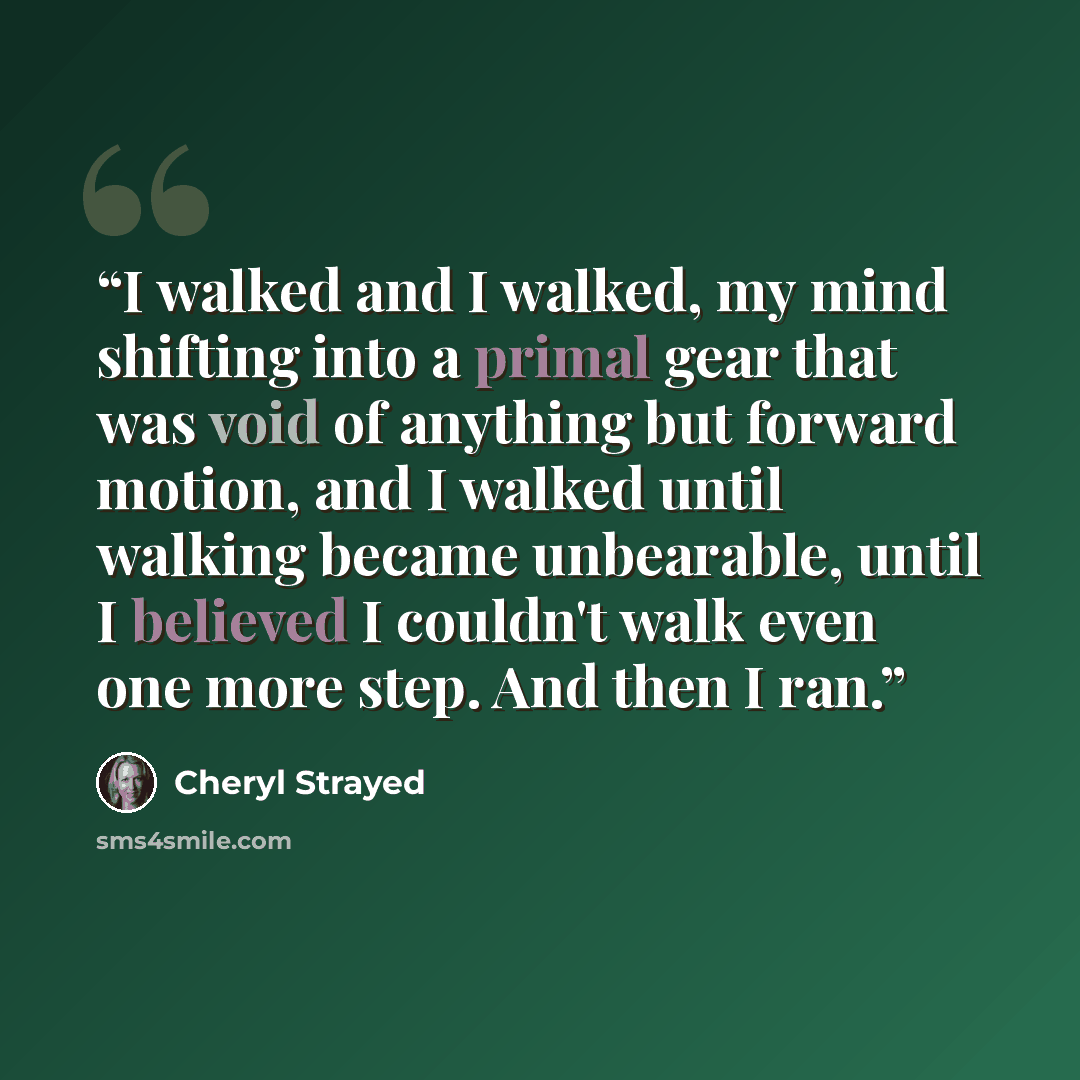 “I walked and I walked, my mind shifting into a primal gear that was void of anything but forward motion, and I walked until walking became unbearable, until I believed I couldn't walk even one more step. And then I ran.” quote by Cheryl Strayed