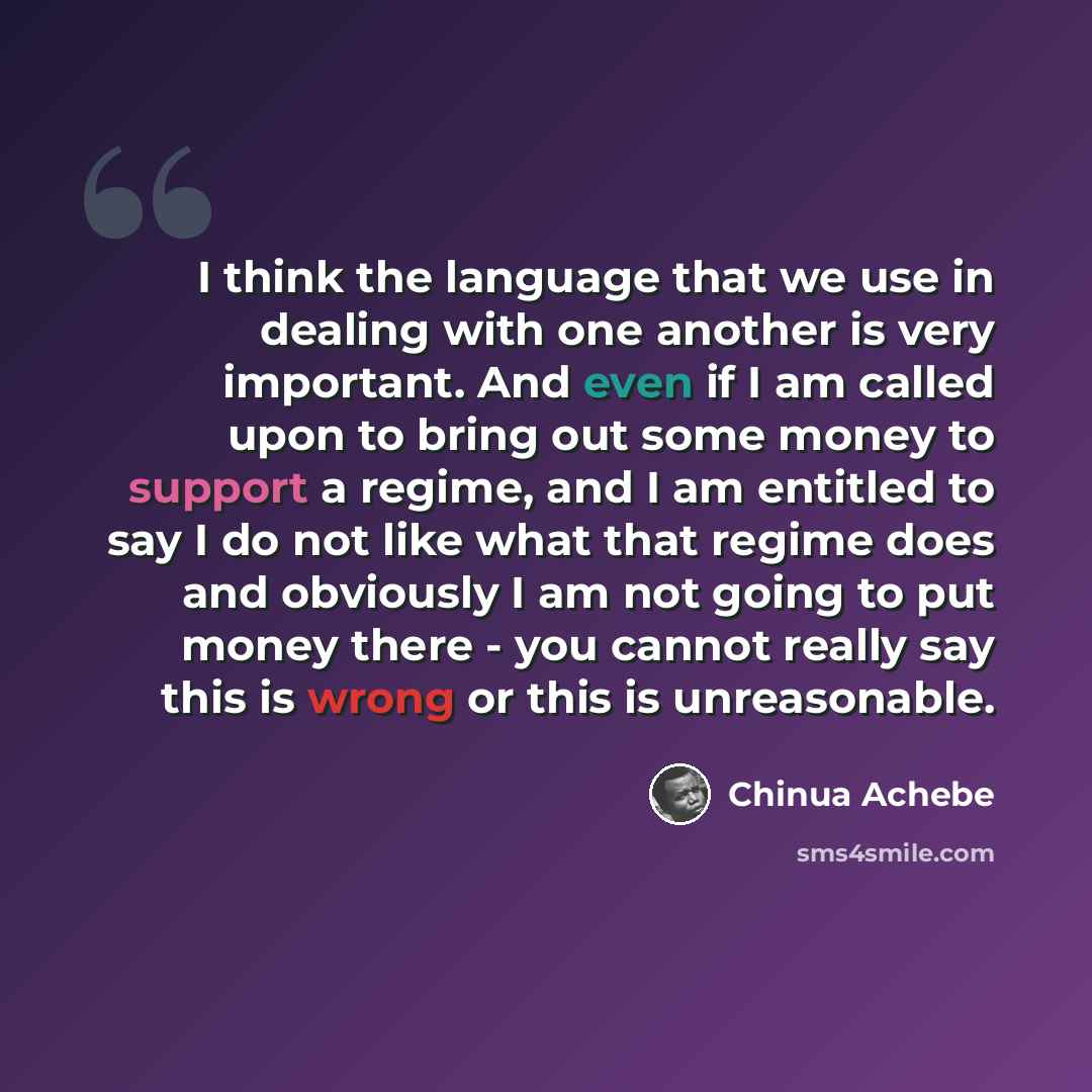 “I think the language that we use in dealing with one another is very important. And even if I am called upon to bring out some money to support a regime, and I am entitled to say I do not like what that regime does and obviously I am not going to put money there - you cannot really say this is…” quote by Chinua Achebe