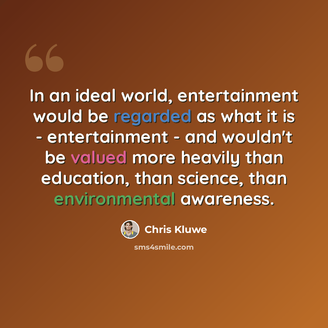 “In an ideal world, entertainment would be regarded as what it is - entertainment - and wouldn't be valued more heavily than education, than science, than environmental awareness.” quote by Chris Kluwe