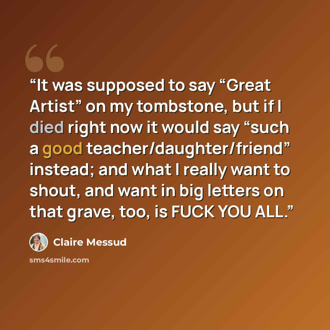 “It was supposed to say “Great Artist” on my tombstone, but if I died right now it would say “such a good teacher/​daughter/​friend” instead; and what I really want to shout, and want in big letters on that grave, too, is FUCK YOU ALL.” quote by Claire Messud