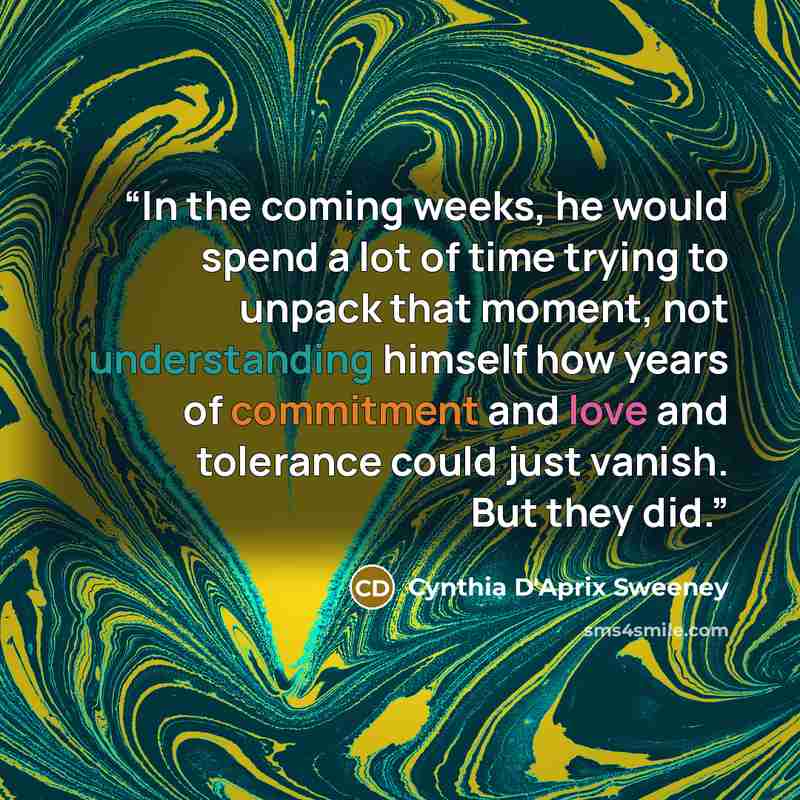 “In the coming weeks, he would spend a lot of time trying to unpack that moment, not understanding himself how years of commitment and love and tolerance could just vanish. But they did.” quote by Cynthia D'Aprix Sweeney