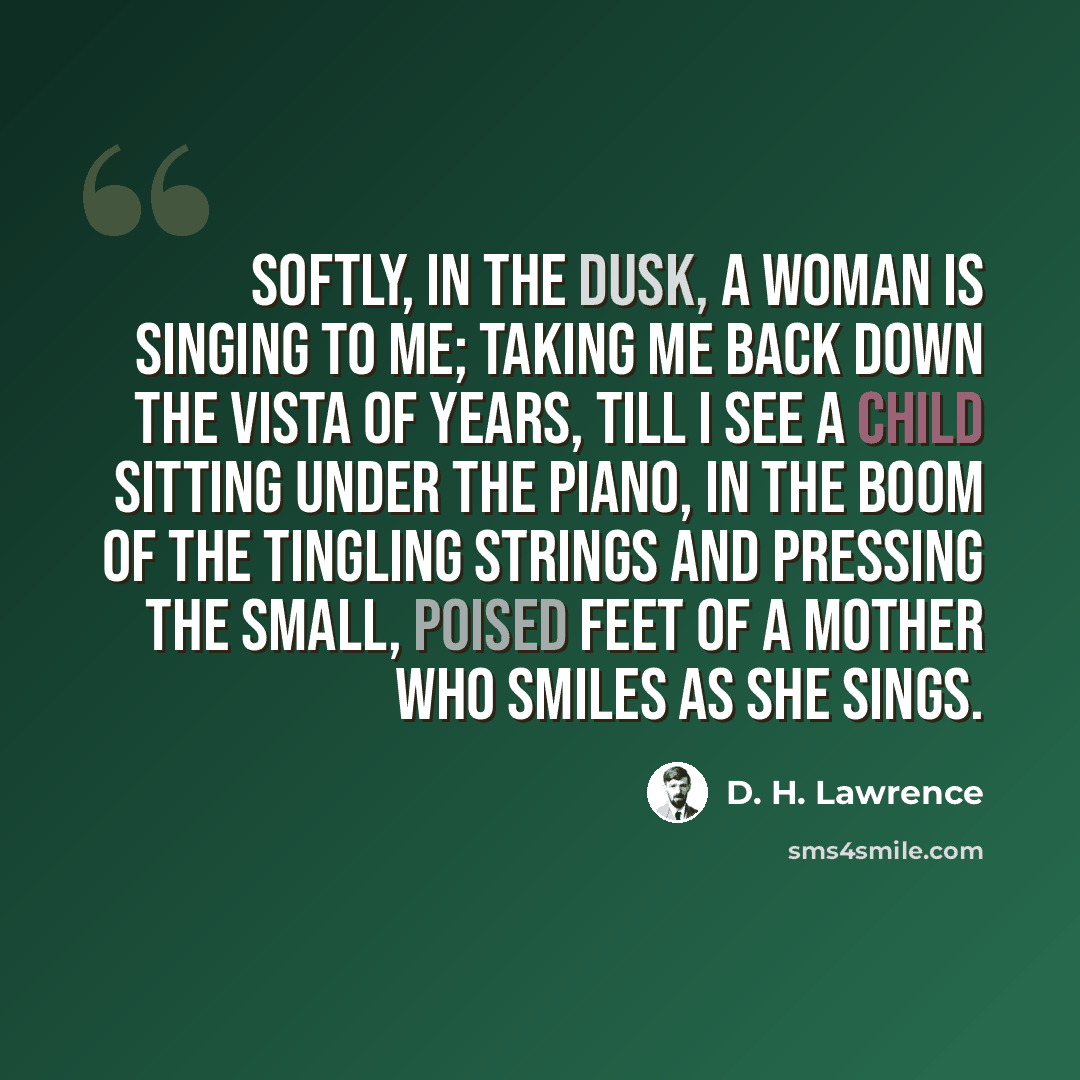 “Softly, in the dusk, a woman is singing to me; Taking me back down the vista of years, till I see A child sitting under the piano, in the boom of the tingling strings And pressing the small, poised feet of a mother who smiles as she sings.” quote by D. H. Lawrence