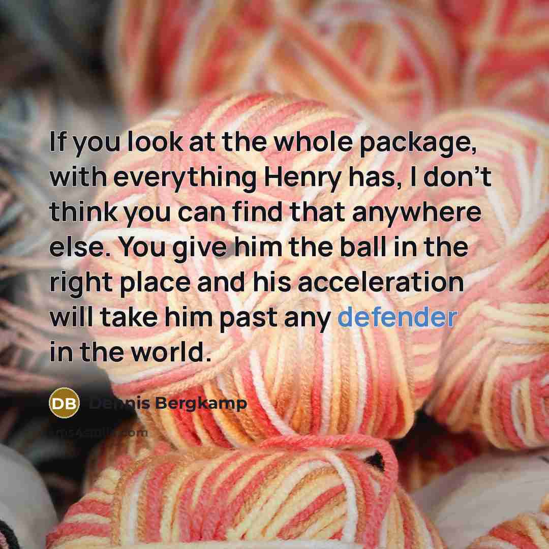 “If you look at the whole package, with everything Henry has, I don't think you can find that anywhere else. You give him the ball in the right place and his acceleration will take him past any defender in the world.” quote by Dennis Bergkamp