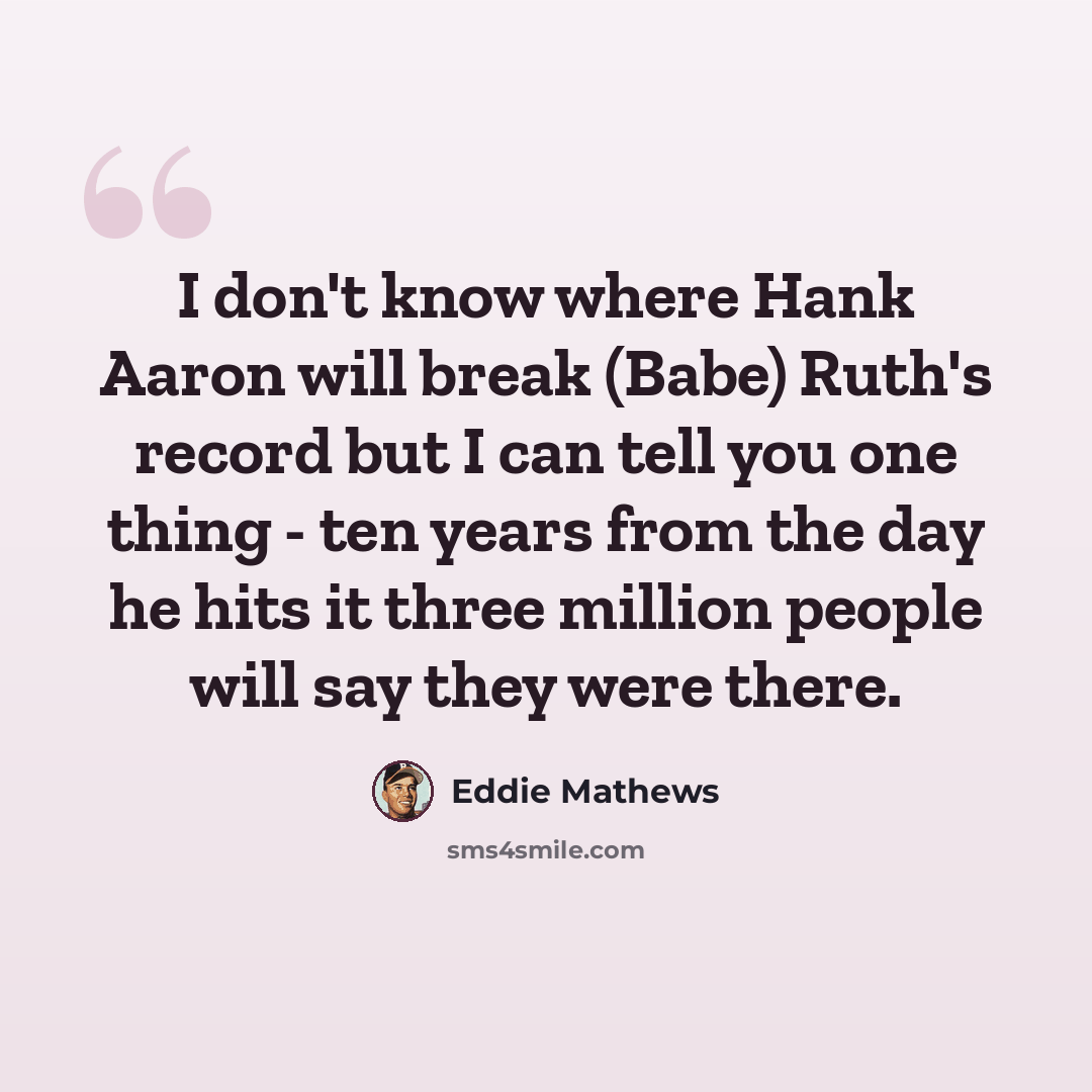 “I don't know where Hank Aaron will break (Babe) Ruth's record but I can tell you one thing - ten years from the day he hits it three million people will say they were there.” quote by Eddie Mathews