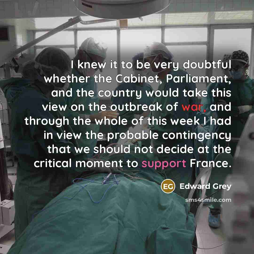 “I knew it to be very doubtful whether the Cabinet, Parliament, and the country would take this view on the outbreak of war, and through the whole of this week I had in view the probable contingency that we should not decide at the critical moment to support France.” quote by Edward Grey