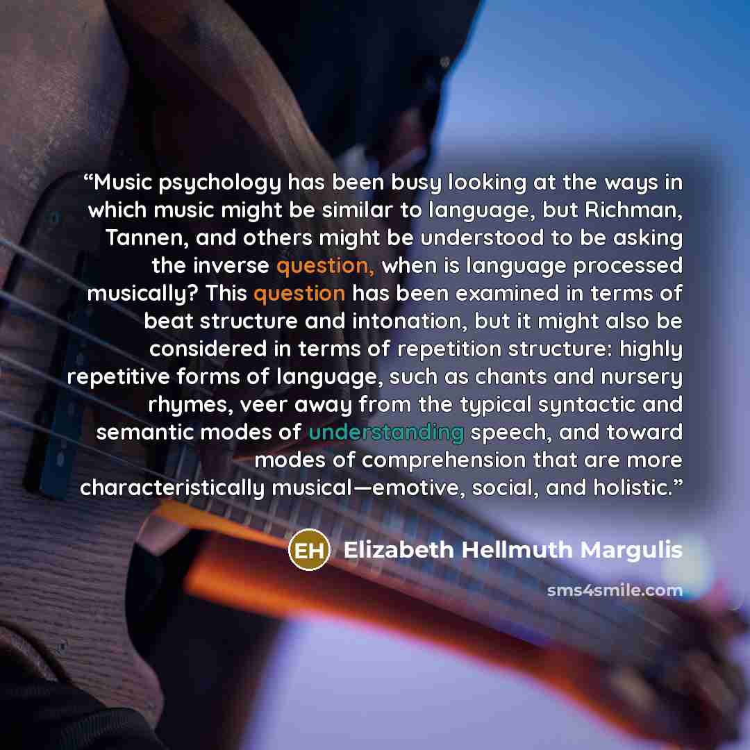 “Music psychology has been busy looking at the ways in which music might be similar to language, but Richman, Tannen, and others might be understood to be asking the inverse question, when is language processed musically? This question has been examined in terms of beat structure and intonation…” quote by Elizabeth Hellmuth Margulis