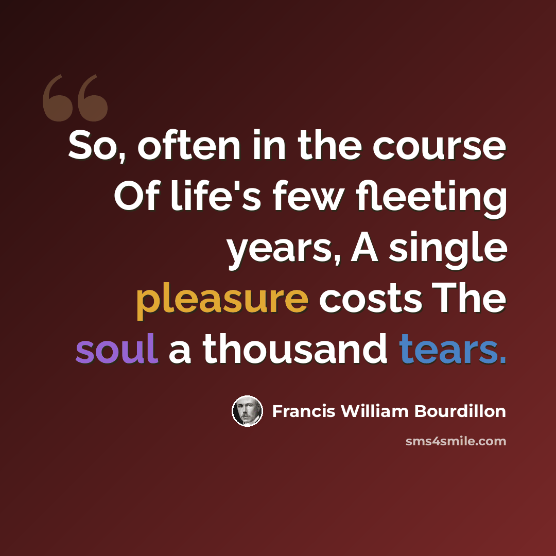 “So, often in the course Of life's few fleeting years, A single pleasure costs The soul a thousand tears.” quote by Francis William Bourdillon